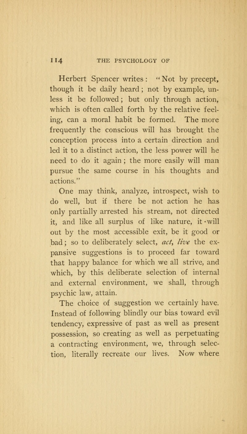 Herbert Spencer writes :  Not by precept, though it be daily heard; not by example, un- less it be followed; but only through action, which is often called forth by the relative feel- ing, can a moral habit be formed. The more frequently the conscious will has brought the conception process into a certain direction and led it to a distinct action, the less power will he need to do it again ; the more easily will man pursue the same course in his thoughts and actions. One may think, analyze, introspect, wish to do well, but if there be not action he has only partially arrested his stream, not directed it, and like all surplus of like nature, it-will out by the most accessible exit, be it good or bad; so to deliberately select, act> live the ex- pansive suggestions is to proceed far toward that happy balance for which we all strive, and which, by this deliberate selection of internal and external environment, we shall, through psychic law, attain. The choice of suggestion we certainly have. Instead of following blindly our bias toward evil tendency, expressive of past as well as present possession, so creating as well as perpetuating a contracting environment, we, through selec- tion, literally recreate our lives. Now where