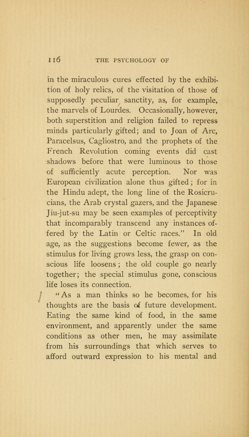 .' in the miraculous cures effected by the exhibi- tion of holy relics, of the visitation of those of supposedly peculiar sanctity, as, for example, the marvels of Lourdes. Occasionally, however, both superstition and religion failed to repress minds particularly gifted; and to Joan of Arc, Paracelsus, Cagliostro, and the prophets of the French Revolution coming events did cast shadows before that were luminous to those of sufficiently acute perception. Nor was European civilization alone thus gifted; for in the Hindu adept, the long line of the Rosicru- cians, the Arab crystal gazers, and the Japanese Jiu-jut-su may be seen examples of perceptivity that incomparably transcend any instances of- fered by the Latin or Celtic races. In old age, as the suggestions become fewer, as the stimulus for living grows less, the grasp on con- scious life loosens ; the old couple go nearly together; the special stimulus gone, conscious life loses its connection. As a man thinks so he becomes, for his thoughts are the basis of future development. Eating the same kind of food, in the same environment, and apparently under the same conditions as other men, he may assimilate from his surroundings that which serves to afford outward expression to his mental and
