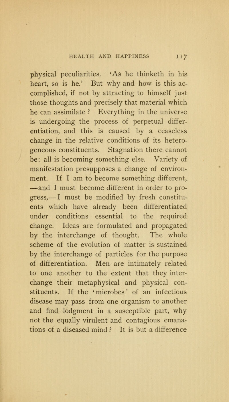 physical peculiarities. 'As he thinketh in his heart, so is he/ But why and how is this ac- complished, if not by attracting to himself just those thoughts and precisely that material which he can assimilate ? Everything in the universe is undergoing the process of perpetual differ- entiation, and this is caused by a ceaseless change in the relative conditions of its hetero- geneous constituents. Stagnation there cannot be: all is becoming something else. Variety of manifestation presupposes a change of environ- ment. If I am to become something different, —and I must become different in order to pro- gress,— I must be modified by fresh constitu- ents which have already been differentiated under conditions essential to the required change. Ideas are formulated and propagated by the interchange of thought. The whole scheme of the evolution of matter is sustained by the interchange of particles for the purpose of differentiation. Men are intimately related to one another to the extent that they inter- change their metaphysical and physical con- stituents. If the ' microbes' of an infectious disease may pass from one organism to another and find lodgment in a susceptible part, why not the equally virulent and contagious emana- tions of a diseased mind ? It is but a difference