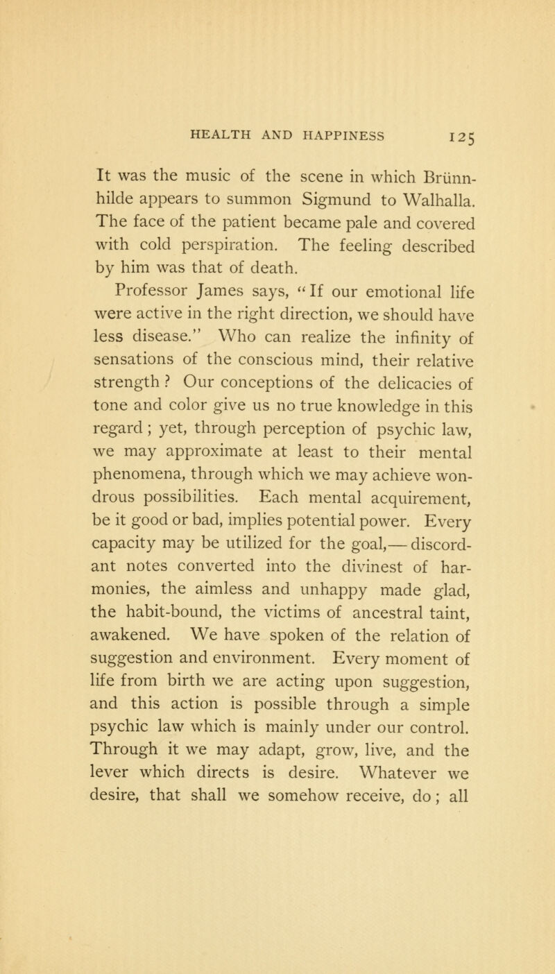It was the music of the scene in which Briinn- hilde appears to summon Sigmund to Walhalla. The face of the patient became pale and covered with cold perspiration. The feeling described by him was that of death. Professor James says, If our emotional life were active in the right direction, we should have less disease. Who can realize the infinity of sensations of the conscious mind, their relative strength ? Our conceptions of the delicacies of tone and color give us no true knowledge in this regard; yet, through perception of psychic law, we may approximate at least to their mental phenomena, through which we may achieve won- drous possibilities. Each mental acquirement, be it good or bad, implies potential power. Every capacity may be utilized for the goal,— discord- ant notes converted into the divinest of har- monies, the aimless and unhappy made glad, the habit-bound, the victims of ancestral taint, awakened. We have spoken of the relation of suggestion and environment. Every moment of life from birth we are acting upon suggestion, and this action is possible through a simple psychic law which is mainly under our control. Through it we may adapt, grow, live, and the lever which directs is desire. Whatever we desire, that shall we somehow receive, do; all