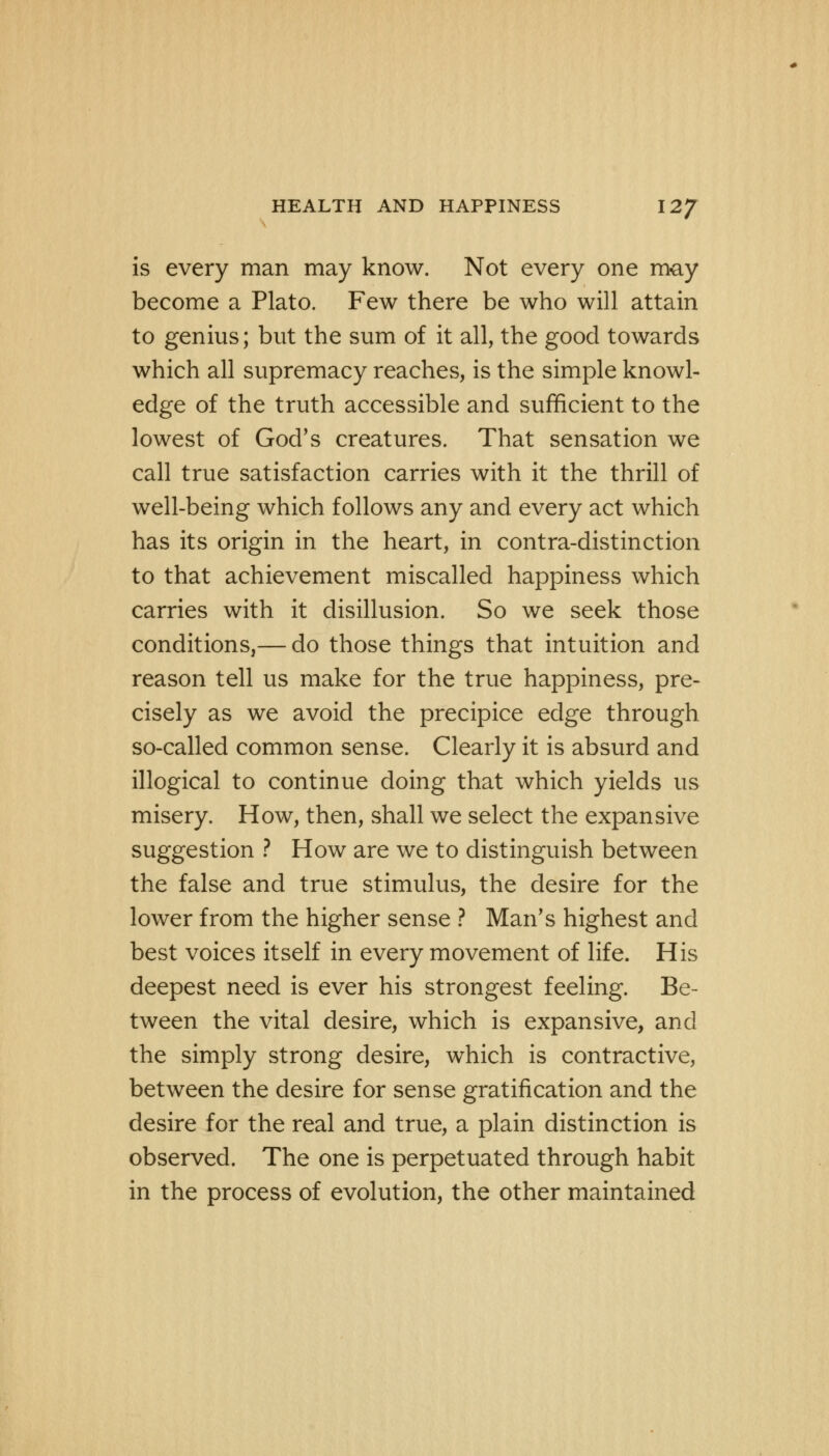 is every man may know. Not every one may become a Plato. Few there be who will attain to genius; but the sum of it all, the good towards which all supremacy reaches, is the simple knowl- edge of the truth accessible and sufficient to the lowest of God's creatures. That sensation we call true satisfaction carries with it the thrill of well-being which follows any and every act which has its origin in the heart, in contra-distinction to that achievement miscalled happiness which carries with it disillusion. So we seek those conditions,— do those things that intuition and reason tell us make for the true happiness, pre- cisely as we avoid the precipice edge through so-called common sense. Clearly it is absurd and illogical to continue doing that which yields us misery. How, then, shall we select the expansive suggestion ? How are we to distinguish between the false and true stimulus, the desire for the lower from the higher sense ? Man's highest and best voices itself in every movement of life. His deepest need is ever his strongest feeling. Be- tween the vital desire, which is expansive, and the simply strong desire, which is contractive, between the desire for sense gratification and the desire for the real and true, a plain distinction is observed. The one is perpetuated through habit in the process of evolution, the other maintained