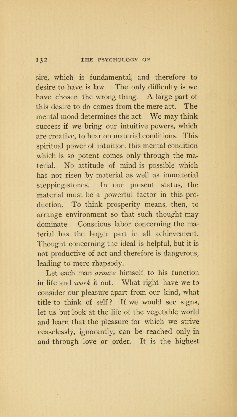 sire, which is fundamental, and therefore to desire to have is law. The only difficulty is we have chosen the wrong thing. A large part of this desire to do comes from the mere act. The mental mood determines the act. We may think success if we bring our intuitive powers, which are creative, to bear on material conditions. This spiritual power of intuition, this mental condition which is so potent comes only through the ma- terial. No attitude of mind is possible which has not risen by material as well as immaterial stepping-stones. In our present status, the material must be a powerful factor in this pro- duction. To think prosperity means, then, to arrange environment so that such thought may dominate. Conscious labor concerning the ma- terial has the larger part in all achievement. Thought concerning the ideal is helpful, but it is not productive of act and therefore is dangerous, leading to mere rhapsody. Let each man arouse himself to his function in life and work it out. What right have we to consider our pleasure apart from our kind, what title to think of self ? If we would see signs, let us but look at the life of the vegetable world and learn that the pleasure for which we strive ceaselessly, ignorantly, can be reached only in and through love or order. It is the highest