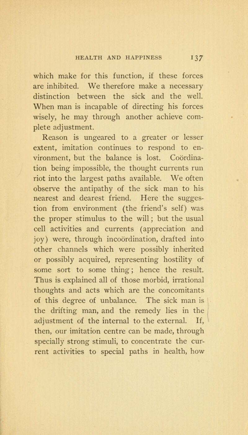 which make for this function, if these forces are inhibited. We therefore make a necessary distinction between the sick and the well. When man is incapable of directing his forces wisely, he may through another achieve com- plete adjustment. Reason is ungeared to a greater or lesser extent, imitation continues to respond to en- vironment, but the balance is lost. Coordina- tion being impossible, the thought currents run riot into the largest paths available. We often observe the antipathy of the sick man to his nearest and dearest friend. Here the sugges- tion from environment (the friend's self) was the proper stimulus to the will; but the usual cell activities and currents (appreciation and joy) were, through incoordination, drafted into other channels which were possibly inherited or possibly acquired, representing hostility of some sort to some thing; hence the result. Thus is explained all of those morbid, irrational thoughts and acts which are the concomitants of this degree of unbalance. The sick man is the drifting man, and the remedy lies in the adjustment of the internal to the external. If, then, our imitation centre can be made, through specially strong stimuli, to concentrate the cur- rent activities to special paths in health, how