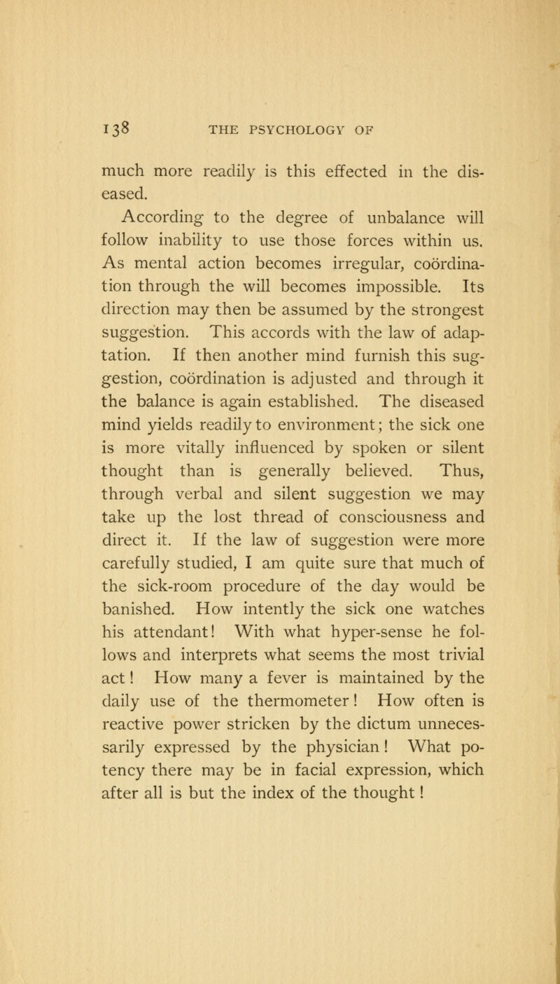 much more readily is this effected in the dis- eased. According to the degree of unbalance will follow inability to use those forces within us. As mental action becomes irregular, coordina- tion through the will becomes impossible. Its direction may then be assumed by the strongest suggestion. This accords with the law of adap- tation. If then another mind furnish this sug- gestion, coordination is adjusted and through it the balance is again established. The diseased mind yields readily to environment; the sick one is more vitally influenced by spoken or silent thought than is generally believed. Thus, through verbal and silent suggestion we may take up the lost thread of consciousness and direct it. If the law of suggestion were more carefully studied, I am quite sure that much of the sick-room procedure of the day would be banished. How intently the sick one watches his attendant! With what hyper-sense he fol- lows and interprets what seems the most trivial act! How many a fever is maintained by the daily use of the thermometer! How often is reactive power stricken by the dictum unneces- sarily expressed by the physician! What po- tency there may be in facial expression, which after all is but the index of the thought!