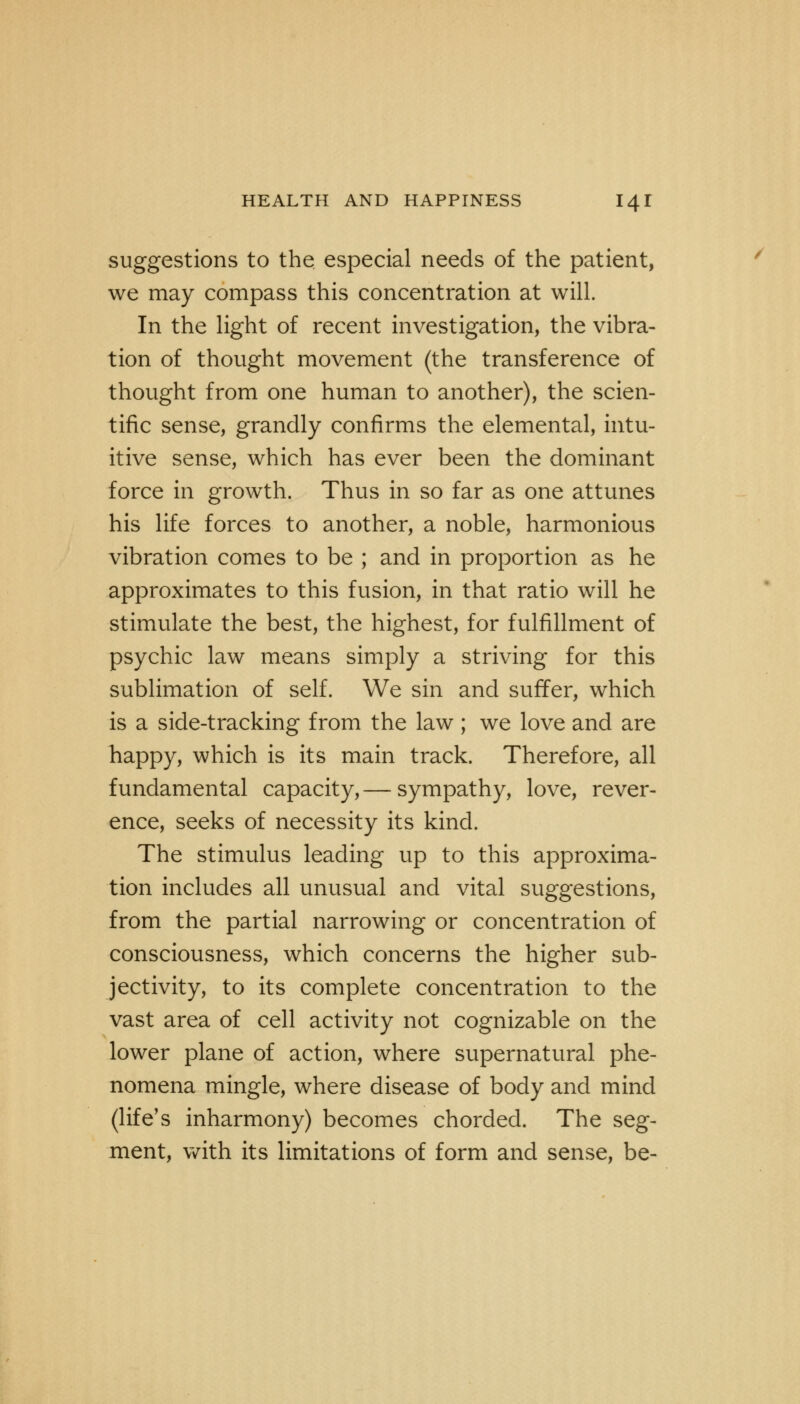 suggestions to the especial needs of the patient, we may compass this concentration at will. In the light of recent investigation, the vibra- tion of thought movement (the transference of thought from one human to another), the scien- tific sense, grandly confirms the elemental, intu- itive sense, which has ever been the dominant force in growth. Thus in so far as one attunes his life forces to another, a noble, harmonious vibration comes to be ; and in proportion as he approximates to this fusion, in that ratio will he stimulate the best, the highest, for fulfillment of psychic law means simply a striving for this sublimation of self. We sin and suffer, which is a side-tracking from the law; we love and are happy, which is its main track. Therefore, all fundamental capacity, — sympathy, love, rever- ence, seeks of necessity its kind. The stimulus leading up to this approxima- tion includes all unusual and vital suggestions, from the partial narrowing or concentration of consciousness, which concerns the higher sub- jectivity, to its complete concentration to the vast area of cell activity not cognizable on the lower plane of action, where supernatural phe- nomena mingle, where disease of body and mind (life's inharmony) becomes chorded. The seg- ment, with its limitations of form and sense, be-