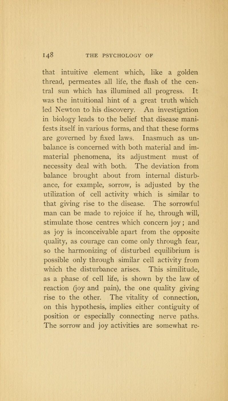 that intuitive element which, like a golden thread, permeates all life, the flash of the cen- tral sun which has illumined all progress. It was the intuitional hint of a great truth which led Newton to his discovery. An investigation in biology leads to the belief that disease mani- fests itself in various forms, and that these forms are governed by fixed laws. Inasmuch as un- balance is concerned with both material and im- material phenomena, its adjustment must of necessity deal with both. The deviation from balance brought about from internal disturb- ance, for example, sorrow, is adjusted by the utilization of cell activity which is similar to that giving rise to the disease. The sorrowful man can be made to rejoice if he, through will, stimulate those centres which concern joy; and as joy is inconceivable apart from the opposite quality, as courage can come only through fear, so the harmonizing of disturbed equilibrium is possible only through similar cell activity from which the disturbance arises. This similitude, as a phase of cell life, is shown by the law of reaction (joy and pain), the one quality giving rise to the other. The vitality of connection, on this hypothesis, implies either contiguity of position or especially connecting nerve paths. The sorrow and joy activities are somewhat re-