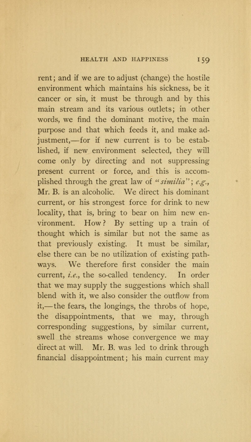 rent; and if we are to adjust (change) the hostile environment which maintains his sickness, be it cancer or sin, it must be through and by this main stream and its various outlets; in other words, we find the dominant motive, the main purpose and that which feeds it, and make ad- justment,—for if new current is to be estab- lished, if new environment selected, they will come only by directing and not suppressing present current or force, and this is accom- plished through the great law of sitnilia; e.g., Mr. B. is an alcoholic. We direct his dominant current, or his strongest force for drink to new locality, that is, bring to bear on him new en- vironment. How ? By setting up a train of thought which is similar but not the same as that previously existing. It must be similar, else there can be no utilization of existing path- ways. We therefore first consider the main current, i.e., the so-called tendency. In order that we may supply the suggestions which shall blend with it, we also consider the outflow from it,—the fears, the longings, the throbs of hope, the disappointments, that we may, through corresponding suggestions, by similar current, swell the streams whose convergence we may direct at will. Mr. B. was led to drink through financial disappointment; his main current may