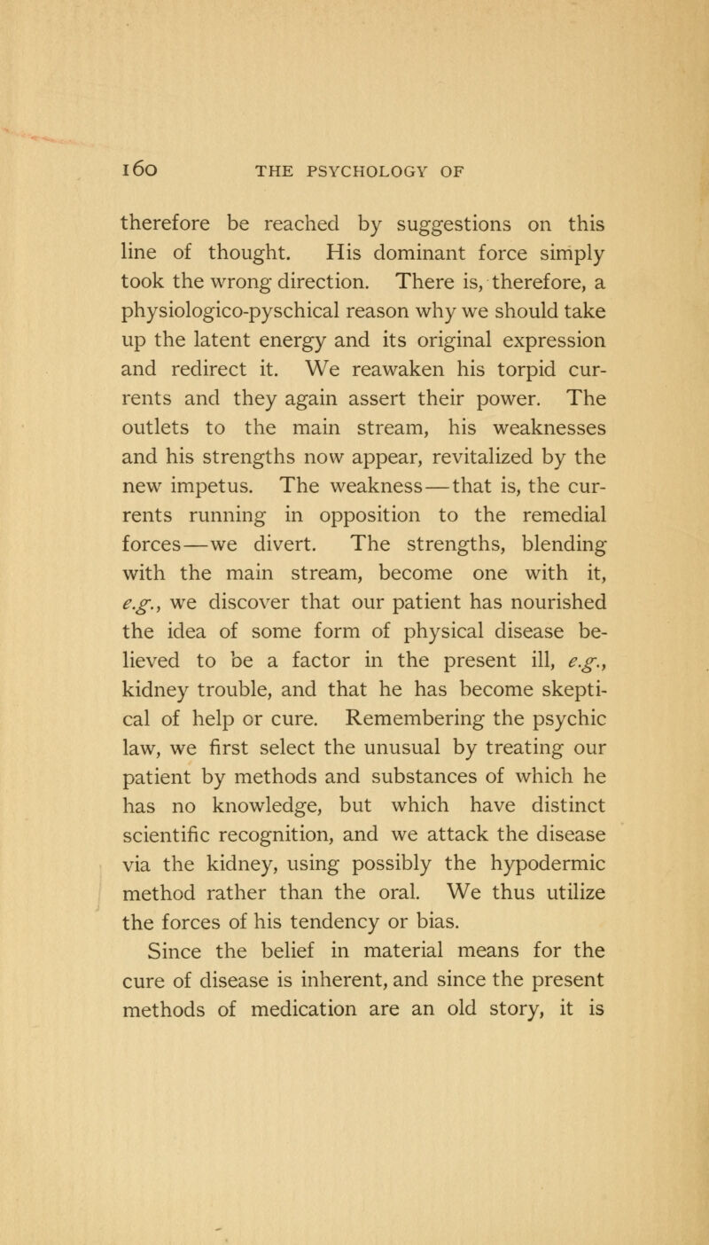 therefore be reached by suggestions on this line of thought. His dominant force simply took the wrong direction. There is, therefore, a physiologico-pyschical reason why we should take up the latent energy and its original expression and redirect it. We reawaken his torpid cur- rents and they again assert their power. The outlets to the main stream, his weaknesses and his strengths now appear, revitalized by the new impetus. The weakness—that is, the cur- rents running in opposition to the remedial forces—we divert. The strengths, blending with the main stream, become one with it, e.g., we discover that our patient has nourished the idea of some form of physical disease be- lieved to be a factor in the present ill, e.g., kidney trouble, and that he has become skepti- cal of help or cure. Remembering the psychic law, we first select the unusual by treating our patient by methods and substances of which he has no knowledge, but which have distinct scientific recognition, and we attack the disease via the kidney, using possibly the hypodermic method rather than the oral. We thus utilize the forces of his tendency or bias. Since the belief in material means for the cure of disease is inherent, and since the present methods of medication are an old story, it is