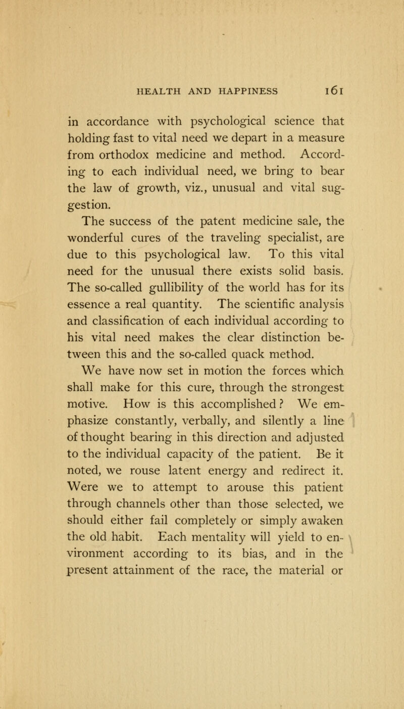 in accordance with psychological science that holding fast to vital need we depart in a measure from orthodox medicine and method. Accord- ing to each individual need, we bring to bear the law of growth, viz., unusual and vital sug- gestion. The success of the patent medicine sale, the wonderful cures of the traveling specialist, are due to this psychological law. To this vital need for the unusual there exists solid basis. The so-called gullibility of the world has for its essence a real quantity. The scientific analysis and classification of each individual according to his vital need makes the clear distinction be- tween this and the so-called quack method. We have now set in motion the forces which shall make for this cure, through the strongest motive. How is this accomplished ? We em- phasize constantly, verbally, and silently a line of thought bearing in this direction and adjusted to the individual capacity of the patient. Be it noted, we rouse latent energy and redirect it. Were we to attempt to arouse this patient through channels other than those selected, we should either fail completely or simply awaken the old habit. Each mentality will yield to en- vironment according to its bias, and in the present attainment of the race, the material or