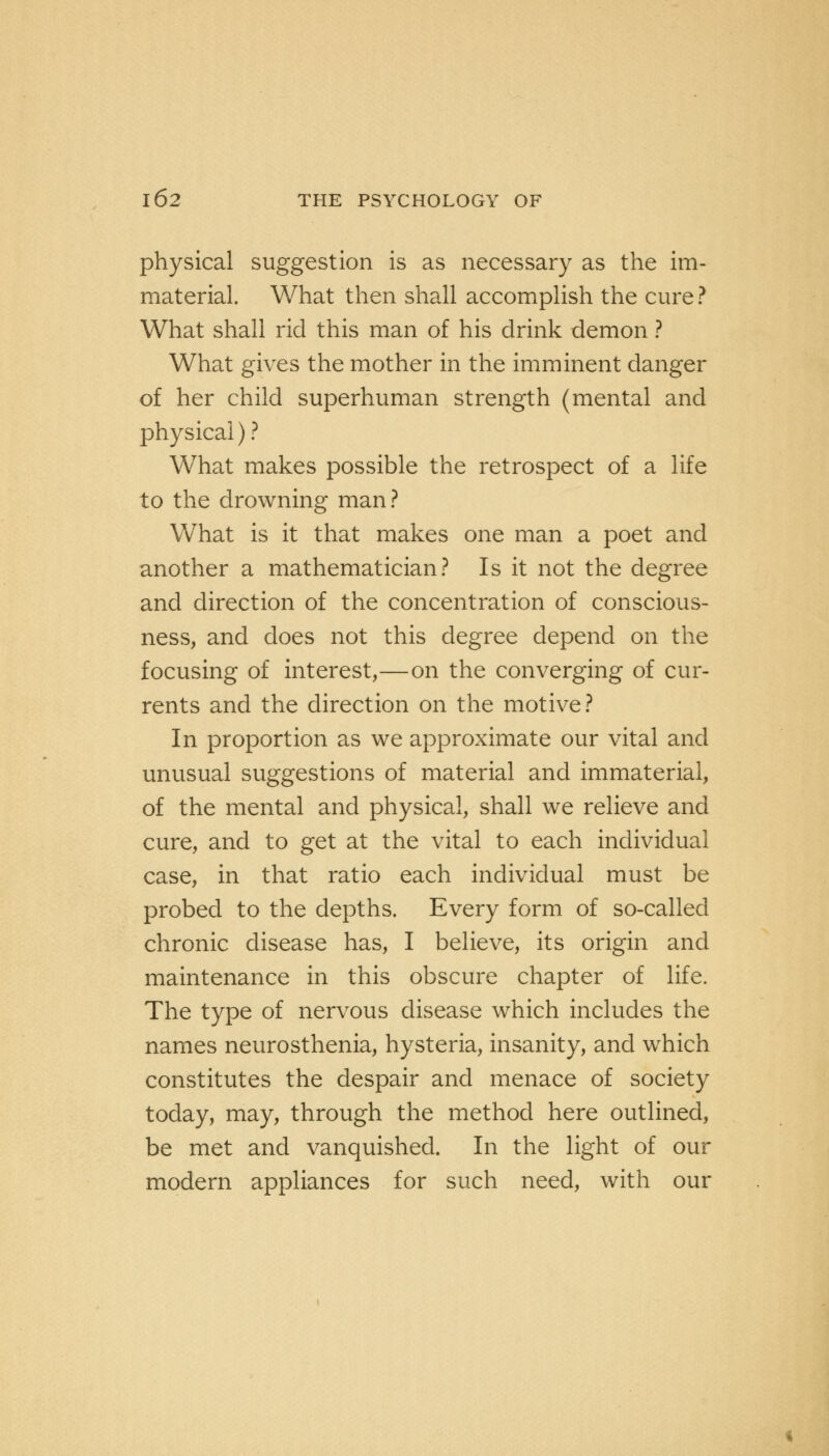 physical suggestion is as necessary as the im- material. What then shall accomplish the cure? What shall rid this man of his drink demon ? What gives the mother in the imminent danger of her child superhuman strength (mental and physical) ? What makes possible the retrospect of a life to the drowning man? What is it that makes one man a poet and another a mathematician? Is it not the degree and direction of the concentration of conscious- ness, and does not this degree depend on the focusing of interest,—on the converging of cur- rents and the direction on the motive? In proportion as we approximate our vital and unusual suggestions of material and immaterial, of the mental and physical, shall we relieve and cure, and to get at the vital to each individual case, in that ratio each individual must be probed to the depths. Every form of so-called chronic disease has, I believe, its origin and maintenance in this obscure chapter of life. The type of nervous disease which includes the names neurosthenia, hysteria, insanity, and which constitutes the despair and menace of society today, may, through the method here outlined, be met and vanquished. In the light of our modern appliances for such need, with our