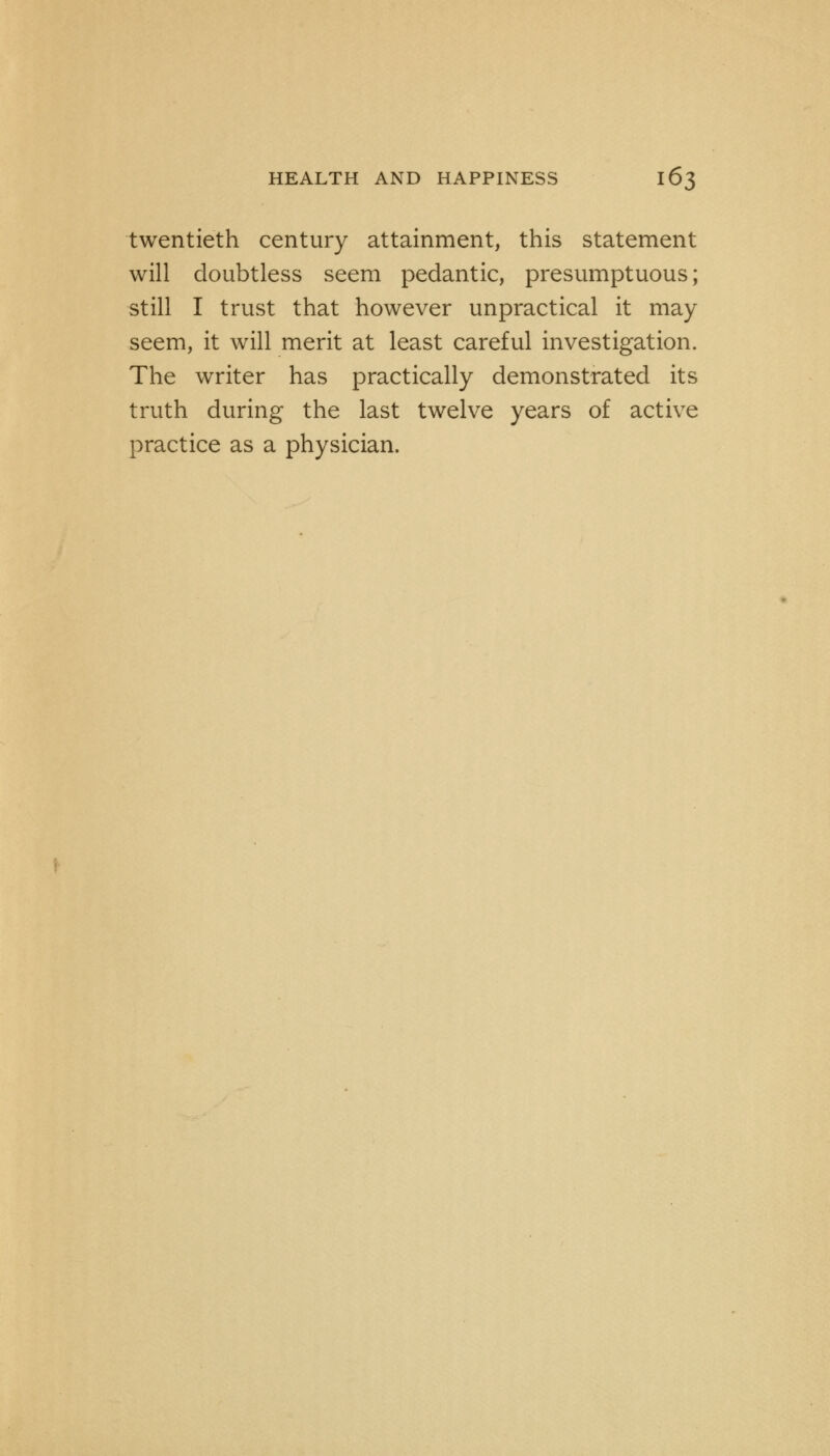 twentieth century attainment, this statement will doubtless seem pedantic, presumptuous; still I trust that however unpractical it may seem, it will merit at least careful investigation. The writer has practically demonstrated its truth during the last twelve years of active practice as a physician.