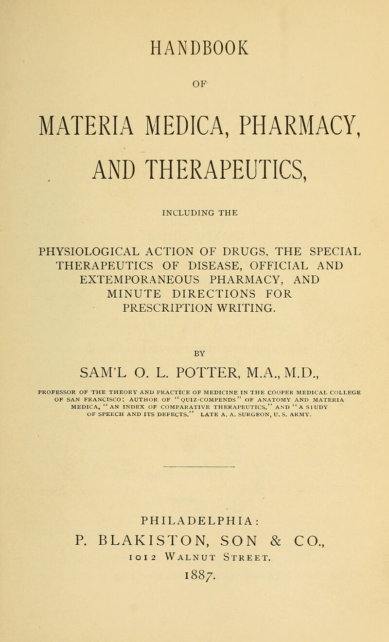 OF MATERIA MEDICA, PHARMACY, AND THERAPEUTICS, INCLUDING THE PHYSIOLOGICAL ACTION OF DRUGS, THE SPECIAL THERAPEUTICS OF DISEASE, OFFICIAL AND EXTEMPORANEOUS PHARMACY, AND MINUTE DIRECTIONS FOR PRESCRIPTION WRITING. BY SAM'L O. L. POTTER, M.A., M.D., PROFESSOR OF THE THEORY AND PRACTICE OF MEDICINE IN THE COOPER MEDICAL COLLEGE OF SAN FRANCISCO: AUTHOR OF  QUI2-COMPENDS  OF ANATOMY AND MATERIA MEDICA, AN INDEX OF COMPARATIVE THERAPEUTICS, AND  A SIUDY OF SPEECH AND ITS DEFECTS. LATE A. A. SURGEON, U. S. ARMY. PHILADELPHIA: P. BLAKISTON, SON & CO., IOI2 Walnut Street. 1887.