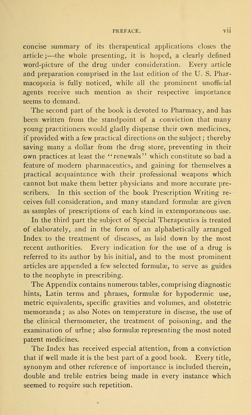 PREFACE. Vll concise summary of its therapeutical applications closes the article;—the whole presenting, it is hoped, a clearly defined word-picture of the drug under consideration. Every article and preparation comprised in the last edition of the U. S. Phar- macopoeia is fully noticed, while all the prominent unofficial agents receive such mention as their respective importance seems to demand. The second part of the book is devoted to Pharmacy, and has been written from the standpoint of a conviction that many young practitioners would gladly dispense their own medicines, if provided with a few practical directions on the subject; thereby saving many a dollar from the drug store, preventing in their own practices at least the ''renewals which constitute so bad a feature of modern pharmaceutics, and gaining for themselves a practical acquaintance with their professional weapons which cannot but make them better physicians and more accurate pre- scribers. In this section of the book Prescription Writing re- ceives full consideration, and many standard formulse are given as samples of prescriptions of each kind in extemporaneous use. In the third part the subject of Special Therapeutics is treated of elaborately, and in the form of an alphabetically arranged Index to the treatment of diseases, as laid down by the most recent authorities. Every indication for the use of a drug is referred to its author by his initial, and to the most prominent articles are appended a few selected formulae, to serve as guides to the neophyte in prescribing. The Appendix contains numerous tables, comprising diagnostic hints, Latin terms and phrases, formulae for hypodermic use, metric equivalents, specific gravities and volumes, and obstetric memoranda; as also Notes on temperature in disease, the use of the clinical thermometer, the treatment of poisoning, and the examination of urine; also formulae representing the most noted patent medicines. The Index has received especial attention, from a conviction that if well made it is the best part of a good book. Every title, synonym and other reference of importance is included therein, double and treble entries being made in every instance which seemed to require such repetition.