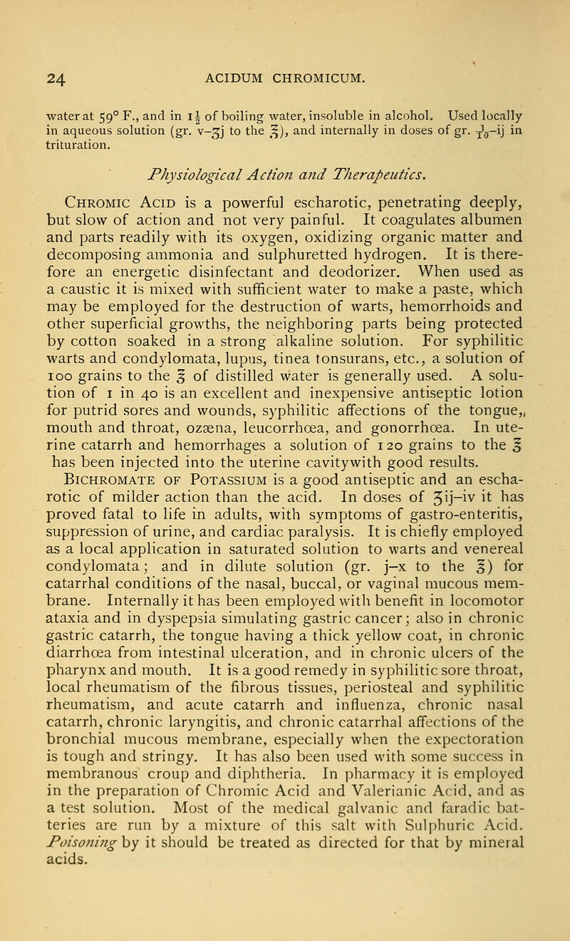 water at 59° F., and in i| of boiling water, insoluble in alcohol. Used locally in aqueous solution (gr. v-^^j to the ^), and internally in doses of gr. j^-i] in trituration. Physiological Action and Therapeutics. Chromic Acid is a powerful escharotic, penetrating deeply, but slow of action and not very painful. It coagulates albumen and parts readily with its oxygen, oxidizing organic matter and decomposing ammonia and sulphuretted hydrogen. It is there- fore an energetic disinfectant and deodorizer. When used as a caustic it is mixed with sufficient water to make a paste, which may be employed for the destruction of warts, hemorrhoids and other superficial growths, the neighboring parts being protected by cotton soaked in a strong alkaline solution. For syphilitic warts and condylomata, lupus, tinea tonsurans, etc., a solution of 100 grains to the ^ of distilled water is generally used. A solu- tion of I in 40 is an excellent and inexpensive antiseptic lotion for putrid sores and wounds, syphilitic affections of the tongue,, mouth and throat, ozsena, leucorrhoea, and gonorrhoea. In ute- rine catarrh and hemorrhages a solution of 120 grains to the ^ has been injected into the uterine cavitywith good results. Bichromate of Potassium is a good antiseptic and an escha- rotic of milder action than the acid. In doses of 3'j~^v it has proved fatal to life in adults, with symptoms of gastro-enteritis, suppression of urine, and cardiac paralysis. It is chiefly employed as a local application in saturated solution to warts and venereal condylomata; and in dilute solution (gr. j—x to the §) for catarrhal conditions of the nasal, buccal, or vaginal mucous mem- brane. Internally it has been employed with benefit in locomotor ataxia and in dyspepsia simulating gastric cancer; also in chronic gastric catarrh, the tongue having a thick yellow coat, in chronic diarrhoea from intestinal ulceration, and in chronic ulcers of the pharynx and mouth. It is a good remedy in syphilitic sore throat, local rheumatism of the fibrous tissues, periosteal and syphilitic rheumatism, and acute catarrh and influenza, chronic nasal catarrh, chronic laryngitis, and chronic catarrhal affections of the bronchial mucous membrane, especially when the expectoration is tough and stringy. It has also been used with some success in membranous croup and diphtheria. In pharmacy it is employed in the preparation of Chromic Acid and Valerianic Acid, and as a test solution. Most of the medical galvanic and faradic bat- teries are run by a mixture of this salt with Sulphuric Acid. PoisoJiing by it should be treated as directed for that by mineral acids.