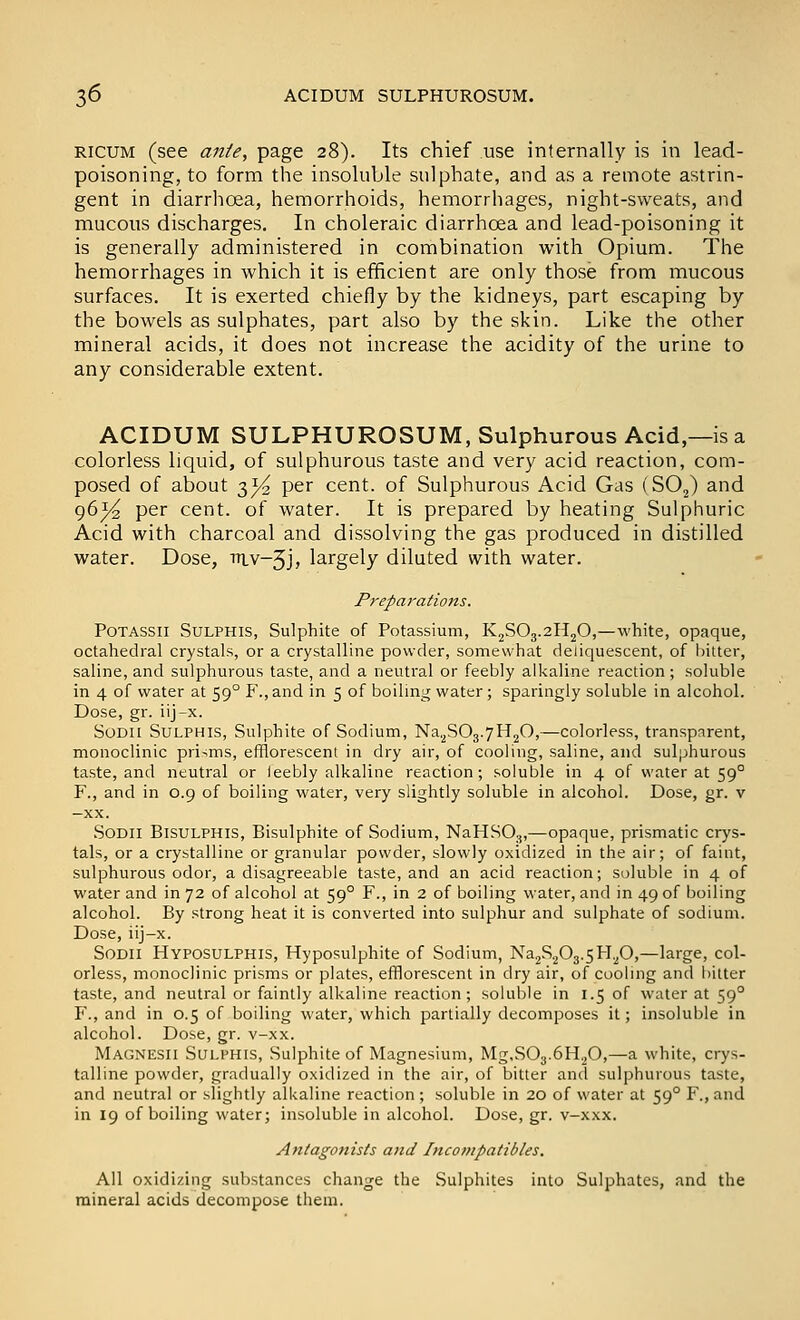 RICUM (see ante, page 28). Its chief use internally is in lead- poisoning, to form the insoluble sulphate, and as a remote astrin- gent in diarrhoea, hemorrhoids, hemorrhages, night-sweats, and mucous discharges. In choleraic diarrhoea and lead-poisoning it is generally administered in combination with Opium. The hemorrhages in which it is efficient are only those from mucous surfaces. It is exerted chiefly by the kidneys, part escaping by the bowels as sulphates, part also by the skin. Like the other mineral acids, it does not increase the acidity of the urine to any considerable extent. ACIDUM SULPHUROSUM, Sulphurous Acid,—is a colorless liquid, of sulphurous taste and very acid reaction, com- posed of about 3^ per cent, of Sulphurous Acid Gas (SO^) and 96^/^ per cent, of water. It is prepared by heating Sulphuric Acid with charcoal and dissolving the gas produced in distilled water. Dose, itiv-5J, largely diluted with water. Preparations. PoTASSii SuLPHis, Sulphite of Potassium, KjSOg.aHjO,—white, opaque, octahedral crystals, or a crystalline powder, somewhat deliquescent, of bitter, saline, and sulphurous taste, and a neutral or feebly alkaline reaction; soluble in 4 of water at 59° F., and in 5 of boilmg water ; sparingly soluble in alcohol. Dose, gr. iij-x. SODU SuLPHis, Sulphite of Sodium, Na.^SOg.yHjO,—colorless, transparent, monoclinic prisms, efflorescent in dry air, of cooling, saline, and sulphurous taste, and neutral or leebly alkaline reaction; soluble in 4 of water at 59° F., and in 0.9 of boiling water, very slightly soluble in alcohol. Dose, gr. v —XX. SODII BisuLPHis, Bisulphite of Sodium, NaHSO.,,—opaque, prismatic crys- tals, or a crystalline or granular powder, slowly oxidized in the air; of faint, sulphurous odor, a disagreeable taste, and an acid reaction; soluble in 4 of water and in 72 of alcohol at 59° F., in 2 of boiling water, and in 49 of boiling alcohol. By strong heat it is converted into sulphur and sulphate of sodium. Dose, iij-x. SoDii Hyposulphis, Hyposulphite of Sodium, Na2S203.5H^O,—large, col- orless, monoclinic prisms or plates, efflorescent in dry air, of cooling and bitter taste, and neutral or faintly alkaline reaction; soluble in 1.5 of water at 59° F., and in 0.5 of boiling water, which partially decomposes it; insoluble in alcohol. Dose, gr. v-xx. Magnesii Sulphis, Sulphite of Magnesium, Mg,S03.6H20,—a white, crys- talline powder, gradually oxidized in the air, of bitter and sulphurous taste, and neutral or slightly alkaline reaction ; soluble in 20 of water at 59° F., and in 19 of boiling water; insoluble in alcohol. Dose, gr. v-xxx. Antagonists atid Incovipatibles. All oxidizing substances change the Sulphites into Sulphates, and the mineral acids decompose them.