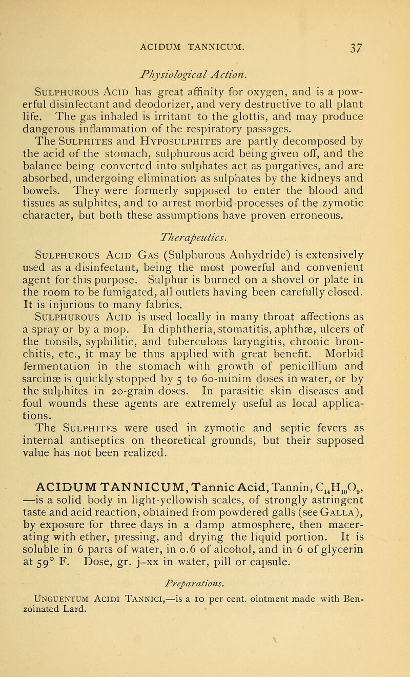 Physiological Action. Sulphurous Acid has great affinity for oxygen, and is a pow- erful disinfectant and deodorizer, and very destructive to all plant life. The gas inhaled is irritant to the glottis, and may produce dangerous inflammation of the respiratory passages. The Sulphites and Hyposulphites are partly decomposed by the acid of the stomach, sulphurous acid being given off, and the balance being converted into sulphates act as purgatives, and are absorbed, undergoing elimination as sulphates by the kidneys and bowels. They were formerly supposed to enter the blood and tissues as sulphites, and to arrest morbid processes of the zymotic character, but both these assumptions have proven erroneous. Therapeutics. Sulphurous Acid Gas (Sulphurous Anhydride) is extensively used as a disinfectant, being the most powerful and convenient agent for this purpose. Sulphur is burned on a shovel or plate in the room to be fumigated, all outlets having been carefully closed. It is injurious to many fabrics. Sulphurous Acid is used locally in many throat affections as a spray or by a mop. In diphtheria, stomatitis, aphthae, ulcers of the tonsils, syphilitic, and tuberculous laryngitis, chronic bron- chitis, etc., it may be thus applied with great benefit. Morbid fermentation in the stomach with growth of penicillium and sarcinse is quickly stopped by 5 to 60-minim doses in water, or by the sulphites in 20-grain doses. In parasitic skin diseases and foul wounds these agents are extremely useful as local applica- tions. The Sulphites were used in zymotic and septic fevers as internal antiseptics on theoretical grounds, but their supposed value has not been realized. ACIDUM TANNICUM, Tannic Acid, Tannin, Ci,Hj„0„ —is a solid body in light-yellowish scales, of strongly astringent taste and acid reaction, obtained from powdered galls (see Galla), by exposure for three days in a damp atmosphere, then macer- ating with ether, pressing, and drying the liquid portion. It is soluble in 6 parts of water, in 0.6 of alcohol, and in 6 of glycerin at 59° F. Dose, gr. j-xx in water, pill or capsule. Preparations. Unguentum Acidi Tannici,—is a 10 per cent, ointment made with Ben- zoinated Lard.