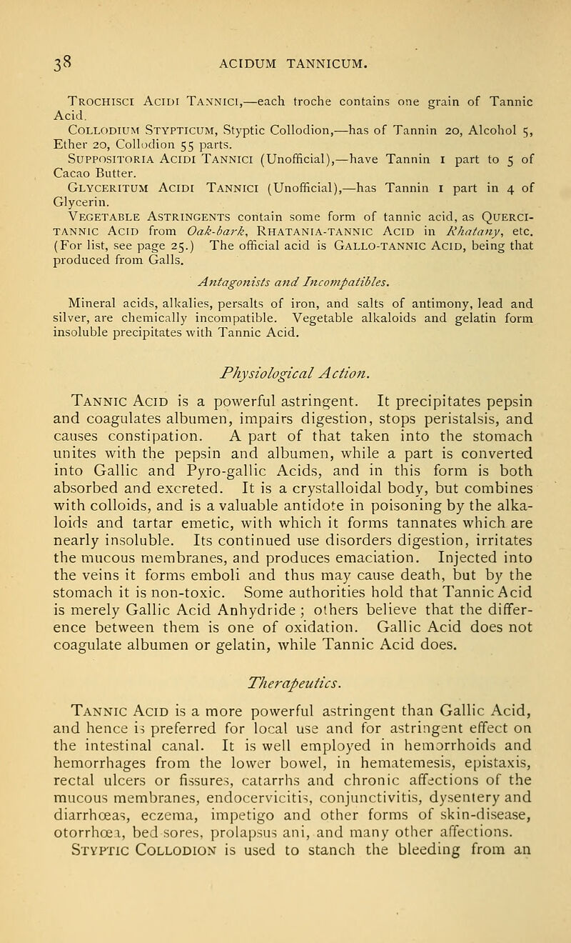 Trochisci Aciui Tannici,—each troche contains one grain of Tannic Acid. CoLLODiUM Stypticum, Styptic Collodion,—has of Tannin 20, Alcohol 5, Ether 20, Collodion 55 parts. SupposiTORiA AciDi Tannici (Unofficial),—have Tannin i part to 5 of Cacao Butter. Glyceritum Acidi Tannici (Unofficial),—has Tannin i part in 4 of Glycerin. Vegetable Astringents contain some form of tannic acid, as Querci- TANNic Acid from Oak-bark, Rhatania-tannic Acid in Kkatany, etc. (For list, see page 25.) The official acid is Gallo-tannic Acid, being that produced from Galls. Antagonists and Incompatibles. Mineral acids, alkalies, persalts of iron, and salts of antimony, lead and silver, are chemically incompatible. Vegetable alkaloids and gelatin form insoluble precipitates with Tannic Acid. Physiological Action. Tannic Acid is a powerful astringent. It precipitates pepsin and coagulates albumen, impairs digestion, stops peristalsis, and causes constipation. A part of that taken into the stomach unites with the pepsin and albumen, while a part is converted into Gallic and Pyro-gallic Acids, and in this form is both absorbed and excreted. It is a crystalloidal body, but combines with colloids, and is a valuable antidote in poisoning by the alka- loids and tartar emetic, with which it forms tannates which are nearly insoluble. Its continued use disorders digestion, irritates the mucous membranes, and produces emaciation. Injected into the veins it forms emboli and thus may cause death, but by the stomach it is non-toxic. Some authorities hold that Tannic Acid is merely Gallic Acid Anhydride; others believe that the differ- ence between them is one of oxidation. Gallic Acid does not coagulate albumen or gelatin, while Tannic Acid does. Therapeutics. Tannic Acid is a more powerful astringent than Gallic Acid, and hence is preferred for local use and for astringent effect on the intestinal canal. It is well employed in hemorrhoids and hemorrhages from the lower bowel, in hematemesis, epistaxis, rectal ulcers or fissures, catarrhs and chronic affections of the mucous membranes, endocervicitis, conjunctivitis, dysentery and diarrhceas, eczema, impetigo and other forms of skin-disease, otorrhoei, bed sores, prolapsus ani, and many other affections. Styptic Collodion is used to stanch the bleeding from an