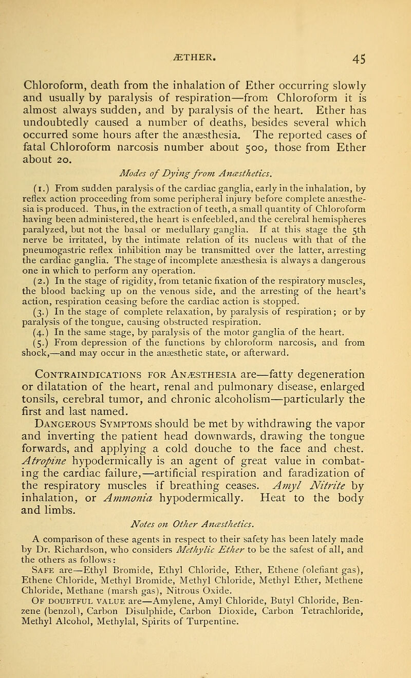 Chloroform, death from the inhalation of Ether occurring slowly and usually by paralysis of respiration—from Chloroform it is almost always sudden, and by paralysis of the heart. Ether has undoubtedly caused a number of deaths, besides several which occurred some hours after the anaesthesia. The reported cases of fatal Chloroform narcosis number about 500, those from Ether about 20. Modes of Dying from Anasthetics. (r.) From sudden paralysis of the cardiac ganglia, early in the inhalation, by reflex action proceeding from some peripheral injury before complete anaesthe- sia is produced. Thus, in the extraction of teeth, a small quantity of Chloroform having been administered, the heart is enfeebled, and the cerebral hemispheres paralyzed, but not the basal or medullary ganglia. If at this stage the 5th nerve be irritated, by the intimate relation of its nucleus with that of the pneumogastric reflex inhibition may be transmitted over the latter, arresting the cardiac ganglia. The stage of incomplete anaesthesia is always a dangerous one in which to perform any operation. (2.) In the stage of rigidity, from tetanic fixation of the respiratory muscles, the blood backing up on the venous side, and the arresting of the heart's action, respiration ceasing before the cardiac action is stopped. (3.) In the stage of complete relaxation, by paralysis of respiration; or by paralysis of the tongue, causing obstructed respiration. (4.) In the same stage, by paralysis of the motor ganglia of the heart. (5.) From depression of the functions by chloroform narcosis, and from shock,—and may occur in the anaesthetic state, or afterward. Contraindications for Anaesthesia are—fatty degeneration or dilatation of the heart, renal and pulmonary disease, enlarged tonsils, cerebral tumor, and chronic alcoholism—particularly the first and last named. Dangerous Symptoms should be met by withdrawing the vapor and inverting the patient head downwards, drawing the tongue forwards, and applying a cold douche to the face and chest. Atropine hypodermically is an agent of great value in combat- ing the cardiac failure,—artificial respiration and faradization of the respiratory muscles if breathing ceases. Amyl Nitrite by inhalation, or Atni7ionia hypodermically. Heat to the body and limbs. Notes on Other AncestJietics. A comparison of these agents in respect to their safety has been lately made by Dr. Richardson, who considers MetJiylic Ether to be the safest of all, and the others as follows: Safe are—Ethyl Bromide, Ethyl Chloride, Ether, Ethene folefiant gas), Ethene Chloride, Methyl Bromide, Methyl Chloride, Methyl Ether, Methene Chloride, Methane (marsh gas). Nitrous Oxide. Of doubtful value are—Amylene, Amyl Chloride, Butyl Chloride, Ben- zene (benzol), Carbon Bisulphide, Carbon Dioxide, Carbon Tetrachloride, Methyl Alcohol, Methylal, Spirits of Turpentine.