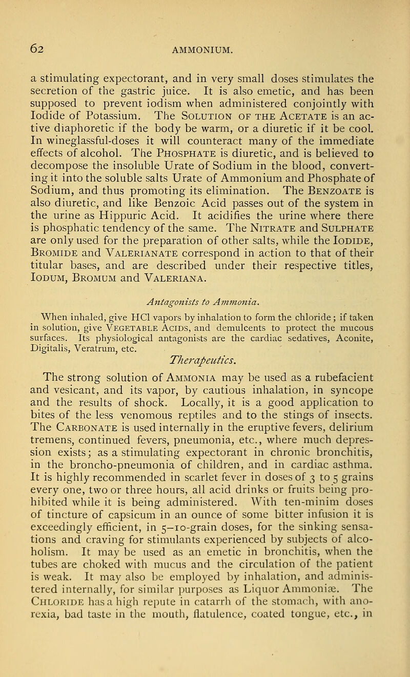 a Stimulating expectorant, and in very small doses stimulates the secretion of the gastric juice. It is also emetic, and has been supposed to prevent iodism when administered conjointly with Iodide of Potassium. The Solution of the Acetate is an ac- tive diaphoretic if the body be warm, or a diuretic if it be cool. In wineglassful-doses it will counteract many of the immediate effects of alcohol. The Phosphate is diuretic, and is believed to decompose the insoluble Urate of Sodium in the blood, convert- ing it into the soluble salts Urate of Ammonium and Phosphate of Sodium, and thus promoting its elimination. The Benzoate is also diuretic, and like Benzoic Acid passes out of the system in the urine as Hippuric Acid. It acidifies the urine where there is phosphatic tendency of the same. The Nitrate and Sulphate are only used for the preparation of other salts, while the Iodide, Bromide and Valerianate correspond in action to that of their titular bases, and are described under their respective titles, lODUM, Bromum and Valeriana. Antagonists to Ammonia. When inhaled, give HCl vapors by inhalation to form the chloride; if taken in solution, give Vegetable Acids, and demulcents to protect the mucous surfaces. Its physiological antagonists are the cardiac sedatives, Aconite, Digitalis, Veratrum, etc. Therapeutics. The strong solution of Ammonia may be used as a rubefacient and vesicant, and its vapor, by cautious inhalation, in syncope and the results of shock. Locally, it is a good application to bites of the less venomous reptiles and to the stings of insects. The Carbonate is used internally in the eruptive fevers, delirium tremens, continued fevers, pneumonia, etc., where much depres- sion exists; as a stimulating expectorant in chronic bronchitis, in the broncho-pneumonia of children, and in cardiac asthma. It is highly recommended in scarlet fever in doses of 3 to 5 grains every one, two or three hours, all acid drinks or fruits being pro- hibited while it is being administered. With ten-minim doses of tincture of capsicum in an ounce of some bitter infusion it is exceedingly efficient, in 5-10-grain doses, for the sinking sensa- tions and craving for stimulants experienced by subjects of alco- holism. It may be used as an emetic in bronchitis, when the tubes are choked with mucus and the circulation of the patient is weak. It may also be employed by inhalation, and adminis- tered internally, for similar purposes as Liquor Ammonite. The Chloride has a high repute in catarrli of the stomach, with ano- rexia, bad taste in the mouth, flatulence, coated tongue, etc., in