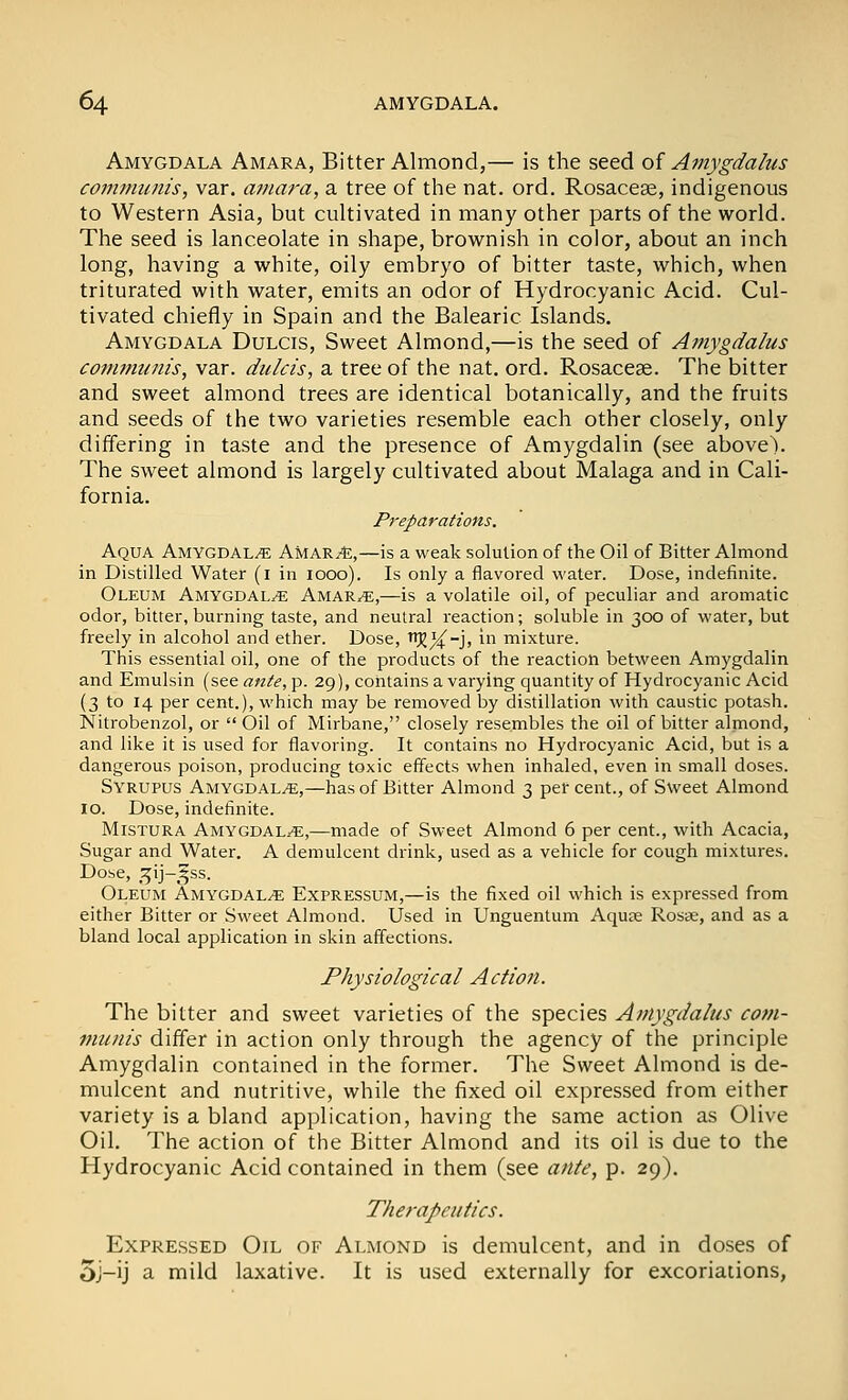 Amygdala Amara, Bitter Almond,— is the seed oi Amygdalus communis, var. amara, a tree of the nat. ord. Rosaceae, indigenous to Western Asia, but cuhivated in many other parts of the world. The seed is lanceolate in shape, brownish in color, about an inch long, having a white, oily embryo of bitter taste, which, when triturated with water, emits an odor of Hydrocyanic Acid. Cul- tivated chiefly in Spain and the Balearic Islands. Amygdala Dulcis, Sweet Almond,—is the seed of Amygdalus com7minis, var. dulcis, a tree of the nat. ord. Rosaceae. The bitter and sweet almond trees are identical botanically, and the fruits and seeds of the two varieties resemble each other closely, only differing in taste and the presence of Amygdalin (see above). The sweet almond is largely cultivated about Malaga and in Cali- fornia. Preparations. Aqua Amygdala AMARit,—is a weak solution of the Oil of Bitter Almond in Distilled Water (i in 1000). Is only a flavored water. Dose, indefinite. Oleum Amygdala Amar,e,—is a volatile oil, of peculiar and aromatic odor, bitter, burning taste, and neutral reaction; soluble in 300 of water, but freely in alcohol and ether. Dose, ^X~J' ^ mixture. This essential oil, one of the products of the reaction between Amygdalin and Emulsin (see ante, p. 29), contains a varying quantity of Hydrocyanic Acid (3 to 14 per cent.), which may be removed by distillation with caustic potash. Nitrobenzol, or  Oil of Mirbane, closely resembles the oil of bitter almond, and like it is used for flavoring. It contains no Hydrocyanic Acid, but is a dangerous poison, producing toxic effects when inhaled, even in small doses. Syrupus Amygdala,—has of Bitter Almond 3 per cent., of Sweet Almond 10. Dose, indefinite. Mistura Amygdala,—made of Sweet Almond 6 per cent., with Acacia, Sugar and Water. A demulcent drink, used as a vehicle for cough mixtures. Dose, ^^^ij-^ss. Oleum Amygdala Expressum,—is the fixed oil which is expressed from either Bitter or Sweet Almond. Used in Unguentum Aqu^e Roste, and as a bland local application in skin affections. Physiological Action. The bitter and sweet varieties of the species Amygdalus com- munis differ in action only through the agency of the principle Amygdalin contained in the former. The Sweet Almond is de- mulcent and nutritive, while the fixed oil expressed from either variety is a bland application, having the same action as Olive Oil. The action of the Bitter Almond and its oil is due to the Hydrocyanic Acid contained in them (see ante, p. 29). Therapeutics. Expressed Oil of Almond is demulcent, and in doses of 5j-ij a mild laxative. It is used externally for excoriations,
