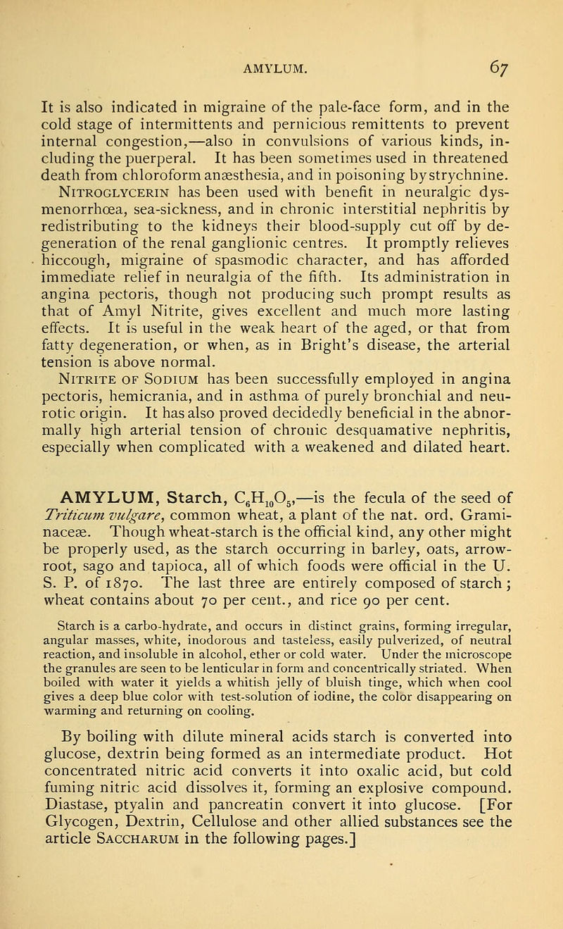 AMYLUM. 6^ It is also indicated in migraine of tlie pale-face form, and in the cold stage of intermittents and pernicious remittents to prevent internal congestion,—also in convulsions of various kinds, in- cluding the puerperal. It has been sometimes used in threatened death from chloroform anaesthesia, and in poisoning by strychnine. Nitroglycerin has been used with benefit in neuralgic dys- menorrhoea, sea-sickness, and in chronic interstitial nephritis by redistributing to the kidneys their blood-supply cut off by de- generation of the renal ganglionic centres. It promptly relieves hiccough, migraine of spasmodic character, and has afforded immediate relief in neuralgia of the fifth. Its administration in angina pectoris, though not producing such prompt results as that of Amyl Nitrite, gives excellent and much more lasting effects. It is useful in the weak heart of the aged, or that from fatty degeneration, or when, as in Bright's disease, the arterial tension is above normal. Nitrite of Sodium has been successfully employed in angina pectoris, hemicrania, and in asthma of purely bronchial and neu- rotic origin. It has also proved decidedly beneficial in the abnor- mally high arterial tension of chronic desquamative nephritis, especially when complicated with a weakened and dilated heart. AMYLUM, Starch, QHigOj,—is the fecula of the seed of Triticiim vulgare, common wheat, a plant of the nat. ord. Grami- naceae. Though wheat-starch is the official kind, any other might be properly used, as the starch occurring in barley, oats, arrow- root, sago and tapioca, all of which foods were official in the U. S. P. of 1870. The last three are entirely composed of starch; wheat contains about 70 per cent., and rice 90 per cent. Starch is a carbo-hydrate, and occurs in distinct grains, forming irregular, angular masses, white, inodorous and tasteless, easily pulverized, of neutral reaction, and insoluble in alcohol, ether or cold water. Under the microscope the granules are seen to be lenticular in form and concentrically striated. When boiled with water it yields a whitish jelly of bluish tinge, which when cool gives a deep blue color with test-solution of iodine, the color disappearing on warming and returning on cooling. By boiling with dilute mineral acids starch is converted into glucose, dextrin being formed as an intermediate product. Hot concentrated nitric acid converts it into oxalic acid, but cold fuming nitric acid dissolves it, forming an explosive compound. Diastase, ptyalin and pancreatin convert it into glucose. [For Glycogen, Dextrin, Cellulose and other allied substances see the article Saccharum in the following pages.]