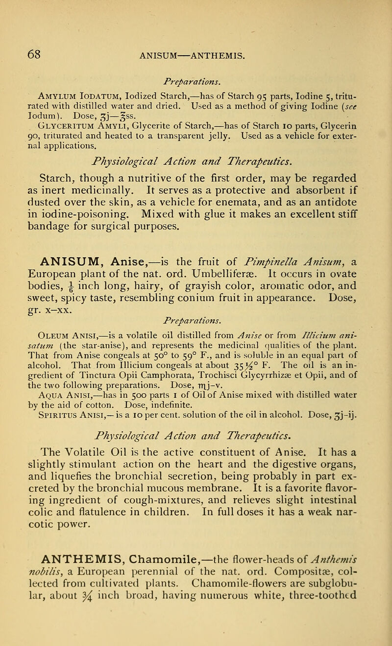 Preparations. Amylum Iodatum, Iodized Starch,—has of Starch 95 parts, Iodine 5, tritu- rated with distilled water and dried. Used as a method of giving Iodine i^see lodum). Dose, gj—^ss. Glyceritum Amyli, Glycerite of Starch,—has of Starch 10 parts, Glycerin 90, triturated and heated to a transparent jelly. Used as a vehicle for exter- nal applications. Physiological Action and Therapeutics. Starch, though a nutritive of the first order, may be regarded as inert medicinally. It serves as a protective and absorbent if dusted over the skin, as a vehicle for enemata, and as an antidote in iodine-poisoning. Mixed with glue it makes an excellent stiff bandage for surgical purposes. ANISUM, Anise,—is the fruit of Pimpinella Anisum, a European plant of the nat. ord. Umbelliferse. It occurs in ovate bodies, \ inch long, hairy, of grayish color, aromatic odor, and sweet, spicy taste, resembling conium fruit in appearance. Dose, gr. x-xx. Preparations. Oleum Anisi,—is a volatile oil distilled from Anise or from lUiciuvi ani- satum (the star-anise), and represents the medicinal qualities of the plant. That from Anise congeals at 50° to 59° F., and is soluble in an equal part of alcohol. That from Illicium congeals at about 35^° F. The oil is an in- gredient of Tinctura Opii Camphorata, Trochisci Glycyrrhizse et Opii, and of the two following preparations. Dose, nij-v. Aqua Anisi,—has in 500 parts i of Oil of Anise mixed with distilled water by the aid of cotton. Dose, indefinite. Spiritus Anisi,—is a 10 per cent, solution of the oil in alcohol. Dose, 3J-ij. Physiological Action a fid Therapeutics. The Volatile Oil is the active constituent of Anise. It has a slightly stimulant action on the heart and the digestive organs, and liquefies the bronchial secretion, being probably in part ex- creted by the bronchial mucous membrane. It is a favorite flavor- ing ingredient of cough-mixtures, and relieves slight intestinal colic and flatulence in children. In full doses it has a weak nar- cotic power. ANTHEMIS, Chamomile,—the flower-heads of ^^//^.fw/j- nobilis, a European perennial of the nat. ord. Compositae, col- lected from cultivated plants. Chamomile-flowers are subglobu- lar, about ^ inch broad, having numerous white, three-toothtd