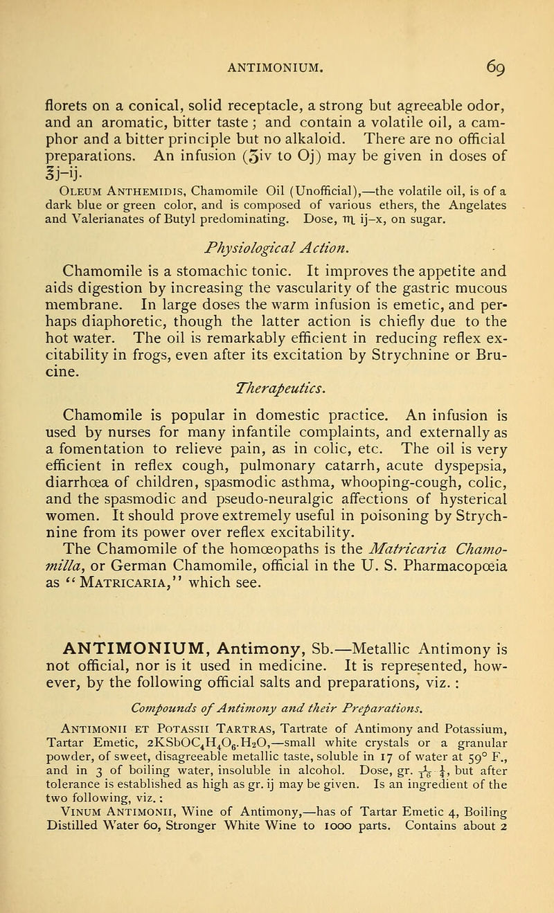 florets on a conical, solid receptacle, a strong but agreeable odor, and an aromatic, bitter taste; and contain a volatile oil, a cam- phor and a bitter principle but no alkaloid. There are no official preparations. An infusion (5iv to Oj) may be given in doses of Oleum Anthemidis, Chamomile Oil (Unofficial),—the volatile oil, is of a dark blue or green color, and is composed of various ethers, the Angelates and Valerianates of Butyl predominating. Dose, trt ij-x, on sugar. Physiological Action. Chamomile is a stomachic tonic. It improves the appetite and aids digestion by increasing the vascularity of the gastric mucous membrane. In large doses the warm infusion is emetic, and per- haps diaphoretic, though the latter action is chiefly due to the hot water. The oil is remarkably efficient in reducing reflex ex- citability in frogs, even after its excitation by Strychnine or Bru- cine. Therapeutics. Chamomile is popular in domestic practice. An infusion is used by nurses for many infantile complaints, and externally as a fomentation to relieve pain, as in colic, etc. The oil is very efficient in reflex cough, pulmonary catarrh, acute dyspepsia, diarrhoea of children, spasmodic asthma, whooping-cough, colic, and the spasmodic and pseudo-neuralgic aff'ections of hysterical women. It should prove extremely useful in poisoning by Strych- nine from its power over reflex excitability. The Chamomile of the homoeopaths is the Matricaria Chamo- milla, or German Chamomile, official in the U. S. Pharmacopoeia as Matricaria, which see. ANTIMONIUM, Antimony, Sb.—Metallic Antimony is not official, nor is it used in medicine. It is represented, how- ever, by the following official salts and preparations, viz.: Compounds of Antimony and their Preparations. Antimonii et Potassii Tartras, Tartrate of Antimony and Potassium, Tartar Emetic, 2KSbOC4H^Og.H20,—small white crystals or a granular powder, of sweet, disagreeable metallic taste, soluble in 17 of water at 59° F., and in 3 of boiling water, insoluble in alcohol. Dose, gr. j^g- |^, but after tolerance is established as high as gr. ij may be given. Is an ingredient of the two following, viz. ; ViNUM Antimonii, Wine of Antimony,—has of Tartar Emetic 4, Boiling Distilled Water 60, Stronger White Wine to 1000 parts. Contains about 2