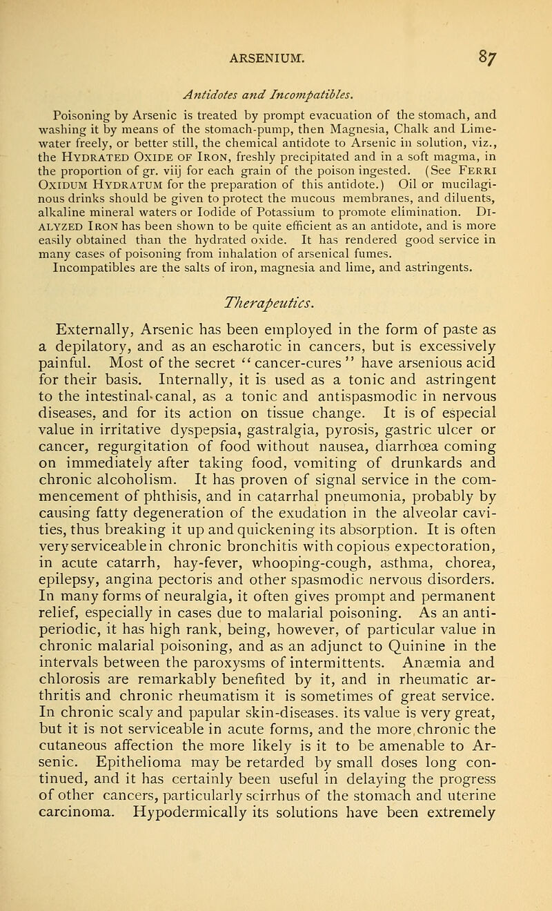 Antidotes and Inconipatibles. Poisoning by Arsenic is treated by prompt evacuation of the stomach, and washing it by means of the stomach-pump, then Magnesia, Chalk and Lime- water freely, or better still, the chemical antidote to Arsenic in solution, viz., the Hydrated Oxide of Iron, freshly precipitated and in a soft magma, in the proportion of gr. viij for each grain of the poison ingested. (See Ferri OxiDUM Hydratum for the preparation of this antidote.) Oil or mucilagi- nous drinks should be given to protect the mucous membranes, and diluents, alkaline mineral waters or Iodide of Potassium to promote elimination. Dl- ALYZED Iron has been shown to be quite efficient as an antidote, and is more easily obtained than the hydrated oxide. It has rendered good service in many cases of poisoning from inhalation of arsenical fumes. Incompatibles are the salts of iron, magnesia and lime, and astringents. Therapeutics. Externally, Arsenic has been employed in the form of paste as a depilatory, and as an escharotic in cancers, but is excessively painful. Most of the secret  cancer-cures  have arsenious acid for their basis. Internally, it is used as a tonic and astringent to the intestinal-canal, as a tonic and antispasmodic in nervous diseases, and for its action on tissue change. It is of especial value in irritative dyspepsia, gastralgia, pyrosis, gastric ulcer or cancer, regurgitation of food without nausea, diarrhoea coming on immediately after taking food, vomiting of drunkards and chronic alcoholism. It has proven of signal service in the com- mencement of phthisis, and in catarrhal pneumonia, probably by causing fatty degeneration of the exudation in the alveolar cavi- ties, thus breaking it up and quickening its absorption. It is often very serviceable in chronic bronchitis with copious expectoration, in acute catarrh, hay-fever, whooping-cough, asthma, chorea, epilepsy, angina pectoris and other spasmodic nervous disorders. In many forms of neuralgia, it often gives prompt and permanent relief, especially in cases due to malarial poisoning. As an anti- periodic, it has high rank, being, however, of particular value in chronic malarial poisoning, and as an adjunct to Quinine in the intervals between the paroxysms of intermittents. Anaemia and chlorosis are remarkably benefited by it, and in rheumatic ar- thritis and chronic rheumatism it is sometimes of great service. In chronic scaly and papular skin-diseases, its value is very great, but it is not serviceable in acute forms, and the more chronic the cutaneous affection the more likely is it to be amenable to Ar- senic. Epithelioma may be retarded by small doses long con- tinued, and it has certainly been useful in delaying the progress of other cancers, particularly scirrhus of the stomach and uterine carcinoma. Hypodermically its solutions have been extremely