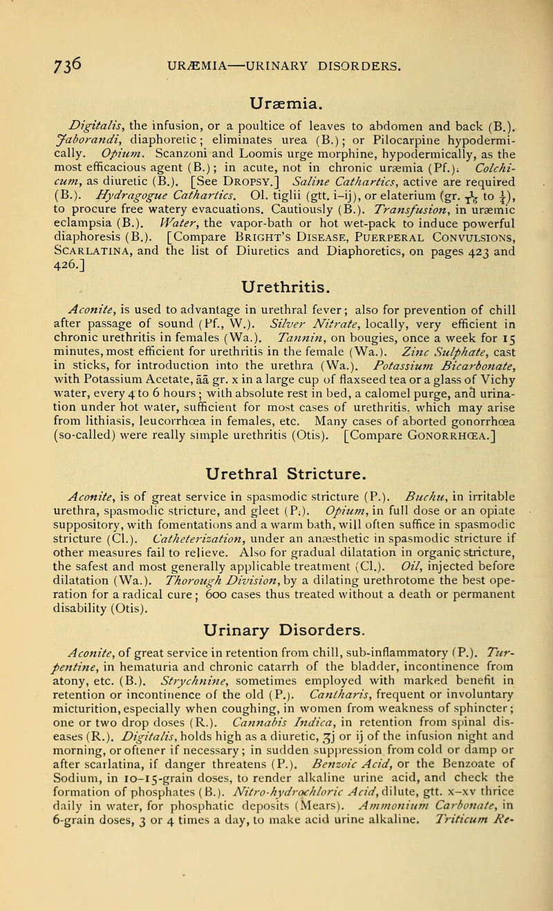73^ URiEMIA URINARY DISORDERS. Uraemia. Digitalis, the infusion, or a poultice of leaves to abdomen and back (B.). Jaborandi, diaphoretic; eliminates urea (B.); or Pilocarpine hypodermi- cally. Opium. Scanzoni and Loomis urge morphine, hypoderniically, as the most efficacious agent (B.); in acute, not in chronic uraemia (Pf.); Colchi- cum, as diuretic (B.). [See Dropsy.] Saline Cathartics, active are required (B.). Hydragogue Cathartics. Ol. tiglii (gtt. i-ij), or elaterium (gr. I'g to ^), to procure free watery evacuations. Cautiously (B.). Transfusion, in uraemic eclampsia (B.). Water, the vapor-bath or hot wet-pack to induce powerful diaphoresis (B.). [Compare Bright's Disease, Puerperal Convulsions, Scarlatina, and the list of Diuretics and Diaphoretics, on pages 423 and 426.] Urethritis. Aconite, is used to advantage in urethral fever; also for prevention of chill after passage of sound (Ff., W.). Silver Nitrate, locally, very efficient in chronic urethritis in females (Wa.). Tannin, on bougies, once a week for 15 minutes,most efficient for urethritis in the female (Wa.). Zinc Sulphate, cast in sticks, for introduction into the urethra (Wa.). Potassiutn Bicarbonate, with Potassium Acetate, aa gr. x in a large cup of flaxseed tea or a glass of Vichy water, every 4 to 6 hours; with absolute rest in bed, a calomel purge, anS urina- tion under hot water, sufficient for most cases of urethritis, which may arise from lithiasis, leucorrhoea in females, etc. Many cases of aborted gonorrhoea (so-called) were really simple urethritis (Otis). [Compare Gonorrhcea.] Urethral Stricture. Aconite, is of great service in spasmodic stricture (P.). Buchu, in irritable urethra, spasmodic stricture, and gleet (P:). Opium, in full dose or an opiate suppository, with fomentations and a warm bath, will often suffice in spasmodic stricture (CI.). Catheterization, under an anjesthetic in spasmodic stricture if other measures fail to relieve. Also for gradual dilatation in organic stricture, the safest and most generally applicable treatment (CI.). Oil, injected before dilatation (Wa.). Thorough Division, by a dilating urethrotome the best ope- ration for a radical cure; 600 cases thus treated without a death or permanent disability (Otis). Urinary Disorders. Aconite, of great service in retention from chill, sub-inflammatory (P.). Tir- pentine, in hematuria and chronic catarrh of the bladder, incontinence from atony, etc. (B.). Strychnine, sometimes employed with marked benefit in retention or incontinence of the old (P.). Cantharis, frequent or involuntary micturition, especially when coughing, in women from weakness of sphincter; one or two drop doses (R.). Caniiahis htdica, in retention from spinal dis- eases (R.). Digitalis, holds high as a diuretic, ^j or ij of the infusion night and morning, oroftener if necessary; in sudden suppression from cold or damp or after scarlatina, if danger threatens (P.). Benzoic Acid, or the Benzoate of Sodium, in io-15-grain doses, to render alkaline urine acid, and check the formation of phosphates (B.). Nitro-hydrachloric Acid,d\\v\\.e., gtt. x-xv thrice daily in water, for phosphatic deposits (Mears). Ammoniuju Carbonate, in 6-grain doses, 3 or 4 times a day, to make acid urine alkaline. Triticum Re-
