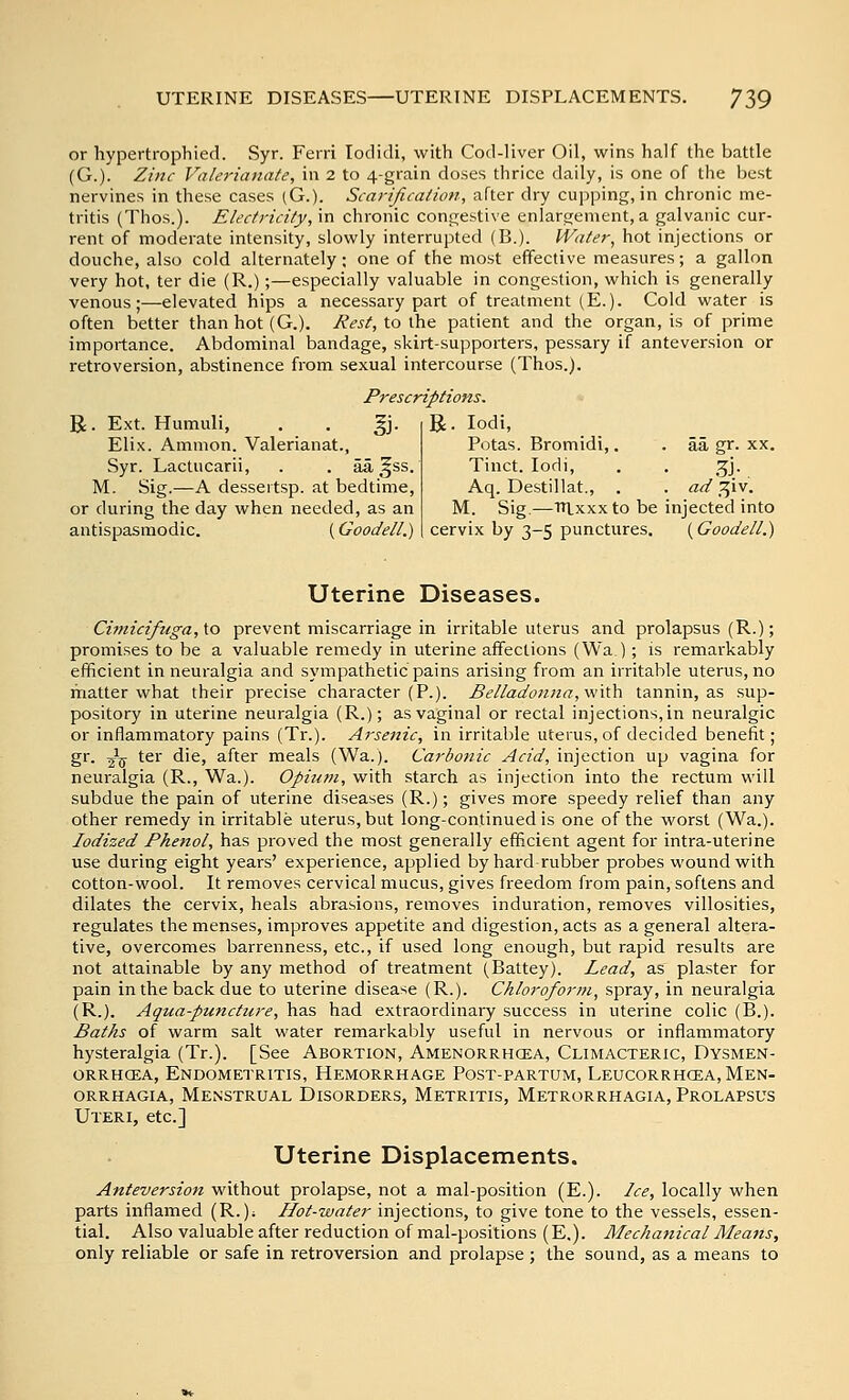 or hypertropbied. Syr. Ferri lodidi, with Cod-liver Oil, wins half the battle (G.)- Zinc Valerianate, in 2 to 4-grain doses thrice daily, is one of the Ijest nervines in these cases (G.). Scarijii-ation, after dry cupping, in chronic me- tritis (Thos.). Electricity, \n chronic congestive enlargement, a galvanic cur- rent of moderate intensity, slowly interrupted (B.). Water, hot injections or douche, also cold alternately; one of the most effective measures; a gallon very hot, ter die (R.);—especially valuable in congestion, which is generally venous;—elevated hips a necessary part of treatment (E.). Cold water is often better than hot (G.). Rest, to the patient and the organ, is of prime importance. Abdominal bandage, skirt-supporters, pessary if anteversion or retroversion, abstinence from sexual intercourse (Thos.). Prescriptions, R. Ext. Humuli, . . gj. Elix. Amnion. Valerianat., Syr. Lactucarii, . . aa ^ss. M. Sig.—A dessertsp. at bedtime, or during the day when needed, as an antispasmodic. (Goodell.) R. lodi, Potas. Bromidi,. . aa gr. xx. Tinct. lodi, . . 3J. Aq. Destillat., , . ad .^^iv. M. Sig.—Tn.xxxto be injected into cervix by 3-5 punctures. {Goodell.) Uterine Diseases. Cimicifuga, to prevent miscarriage in irritable uterus and prolapsus (R.); promises to be a valuable remedy in uterine affections (Wa.); is remarkably efficient in neuralgia and sympathetic pains arising from an irritable uterus, no matter what their precise character (P.). Belladon7ia,vi\'0L\ tannin, as sup- pository in uterine neuralgia (R.); as vaginal or rectal injections, in neuralgic or inflammatory pains (Tr.). Arsenic, in irritable uterus, of decided benefit; gr. Jjj ter die, after meals (Wa.). Carbonic Acid, injection up vagina for neuralgia (R., Wa.). Opium, with starch as injection into the rectum vi'ill subdue the pain of uterine diseases (R.); gives more speedy relief than any other remedy in irritable uterus, but long-continued is one of the worst (Wa.). Iodized Phenol, has proved the most generally efficient agent for intra-uterine use during eight years' experience, applied by hard rubber probes wound with cotton-wool. It removes cervical mucus, gives freedom from pain, softens and dilates the cervix, heals abrasions, removes induration, removes villosities, regulates the menses, improves appetite and digestion, acts as a general altera- tive, overcomes barrenness, etc., if used long enough, but rapid results are not attainable by any method of treatment (Battey). Lead, as plaster for pain in the back due to uterine disease (R.). Chlorofor?7i, spray, in neuralgia (R.). Aquapuncture, has had extraordinary success in uterine colic (B.). Baths of warm salt water remarkably useful in nervous or inflammatory hysteralgia (Tr.). [See Abortion, Amenorrhcea, Climacteric, Dysmen- ORRHCEA, Endometritis, Hemorrhage Post-partum, Leucorrhcea, Men- orrhagia, Menstrual Disorders, Metritis, Metrorrhagia, Prolapsus Uteri, etc.] Uterine Displacements. Anteversion without prolapse, not a mal-position (E.). Ice, locally when parts inflamed (R.); Hot-water injections, to give tone to the vessels, essen- tial. Also valuable after reduction of mal-positions (E,). Mechanical Means, only reliable or safe in retroversion and prolapse ; the sound, as a means to