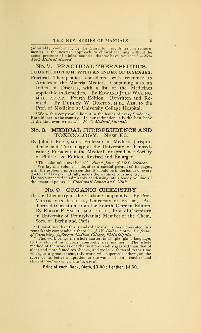 (admirably conformed, by Dr. Starr, to meet American require- ments) is the nearest approach to clinical teaching without the actual presence of clinical material that we have yet seen.—New York Medical Record. No. 7. PRACTICAL THERAPEUTICS. FOURTH EDITION, WITH AN INDEX OF DISEASES. Practical Therapeutics, considered with reference to Articles of the Materia Medica. Containing, also, an Index of Diseases, with a list of the Medicines applicable as Remedies. By Edward John Waring, M.D., F.R.C.P. Fourth Edition. Rewritten and Re- vised. By Dudley W. Buxton, m.d., Asst. to the Prof, of Medicine at University College Hospital.  We wish a copy could be put in the hands of every Student or Practitioner in the country. In our estimation, it is the best book of the kind ever written.—N. Y. Medical Journal. No. 8. MEDICAL JURISPRUDENCE AND TOXICOLOG-Y. New Ed. By John J. Reese, m.d., Professor of Medical Jurispru- dence and Toxicology in the University of Pennsyl- vania ; President of the Medical Jurisprudence Society of Phila.; 2d Edition, Revised and Enlarged.  This admirable text-book.—Ainer.Jour. of Med. Sciences.  We lay this volume aside, after a careful perusal of its pages, with the profound impression that it should be in the hands of every doctor and lawyer. It fully meets the wants of all students He has succeeded in admirably condensing into a handy volume all the essential points.—Cincinnati Lancet and Clinic. No. 9. ORGANIC CHEMISTRY. Or the Chemistry of the Carbon Compounds. By Prof. Victor von Richter, University of Breslau. Au- thorized translation, from the Fourth German Edition. By Edgar F. Smith, m.a., ph.d. ; Prof, of Chemistry in University of Pennsylvania; Member of the Chem. Socs. of Berlin and Paris.  I must say that this standard treatise is here presented in a remarkably compendious shape.-r-y. W. Holland, m.d.. Professor of Che7nistry, Jefferson Medical College, Philadelphia.  This work brings the whole matter, in simple, plain language, to the student in a clear, comprehensive manner. The whole method of the work is one that is more readily grasped than that of older and more famed text-books, and we look forward to the time when, to a great extent, this work will supersede others, on the score of its better adaptation to the wants of both teacher and student.—Pharinaceutical Record.