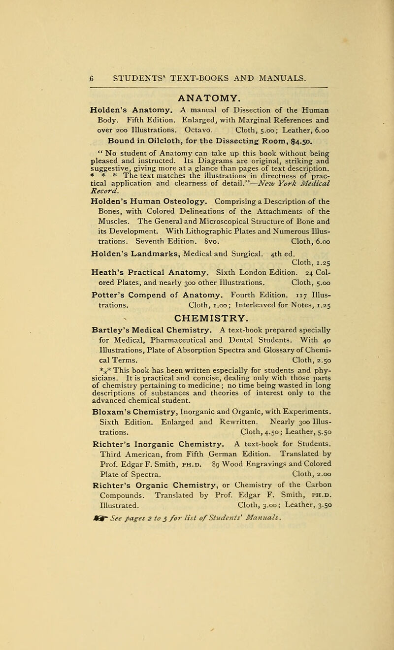 ANATOMY. Holden's Anatomy, A manual of Dissection of the Human Body. Fifth Edition. Enlarged, with Marginal References and over 200 Illustrations. Octavo. Cloth, 5.00; Leather, 6.00 Bound in Oilcloth, for the Dissecting Room, $4.50.  No student of Anatomy can take up this book without being pleased and instructed. Its Diagrams are original, striking and suggestive, giving more at a glance than pages of text description. * * * The text matches the illustrations in directness of prac- tical application and clearness of detail.—Neiu York Medical Record. Holden's Human Osteology. Comprising a Description of the Bones, with Colored Delineations of the Attachments of the Muscles. The General and Microscopical Structure of Bone and its Development. With Lithographic Plates and Numerous Illus- trations. Seventh Edition. 8vo. Cloth, 6.00 Holden's Landmarks, Medical and Surgical. 4th ed. Cloth, 1.25 Heath's Practical Anatomy. Sixth London Edition. 24 Col- ored Plates, and nearly 300 other Illustrations. Cloth, 5.00 Potter's Compend of Anatomy. Fourth Edition. 117 Illus- trations. Cloth, i.oo; Interleaved for Notes, 1.25 CHEMISTRY. Hartley's Medical Chemistry. A text-book prepared specially for Medical, Pharmaceutical and Dental Students. With 40 Illustrations, Plate of Absorption Spectra and Glossary of Chemi- cal Terms. Cloth, 2.50 *** This book has been written especially for students and phy- sicians. It is practical and concise, deahng only with those parts of chemistry pertaining to medicine ; no time being wasted in long descriptions of substances and theories of interest only to the advanced chemical student. Bloxam's Chemistry, Inorganic and Organic, with Experiments. Sixth Edition. Enlarged and Rewritten. Nearly 300 Illus- trations. Cloth, 4.50; Leather, 5.50 Richter's Inorganic Chemistry. A text-book for Students. Third American, from Fifth German Edition. Translated by Prof Edgar F. Smith, ph.d. 89 Wood Engravings and Colored Plate of Spectra. Cloth, 2.00 Richter's Organic Chemistry, or Chemistry of the Carbon Compounds. Translated by Prof Edgar F. Smith, ph.d. Illustrated. Cloth, 3.00; Leather, 3.50