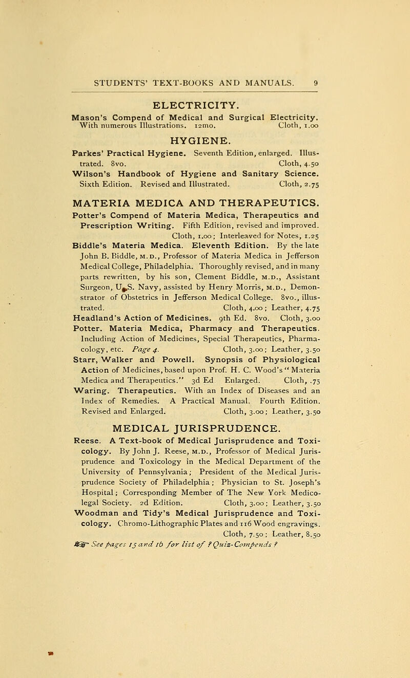 ELECTRICITY. Mason's Compend of Medical and Surgical Electricity. With numerous Illustrations. i2mo. Cloth, i.oo HYGIENE. Parkes' Practical Hygiene. Seventh Edition, enlarged. Illus- trated. 8vo. Cloth, 4.50 Wilson's Handbook of Hygiene and Sanitary Science. Sixth Edition. Revised and Illustrated. Cloth, 2.75 MATERIA MEDICA AND THERAPEUTICS. Potter's Compend of Materia Medica, Therapeutics and Prescription 'Writing. Fifth Edition, revised and improved. Cloth, 1.00; Interleaved for Notes, 1.25 Biddle's Materia Medica. Eleventh Edition. By the late John B. Biddle, m.d.. Professor of Materia Medica in Jefferson Medical College, Philadelphia. Thoroughly revised, and in many parts rewritten, by his son, Clement Biddle, m.d., Assistant Surgeon, U^S. Navy, assisted by Henrj' Morris, m.d.. Demon- strator of Obstetrics in Jefferson Medical College. 8vo., illus- trated. Cloth, 4.00 ; Leather, 4.75 Headland's Action of Medicines, gth Ed. 8vo. Cloth, 3.00 Potter. Materia Medica, Pharmacy and Therapeutics. Including Action of Medicines, Special Therapeutics, Pharma- cology, etc. Page 4. Cloth, 3.00; Leather, 3.50 Starr, ^Valker and Powell. Synopsis of Physiological Action of Medicines,based upon Prof. H. C. Wood's Materia Medica and Therapeutics. 3d Ed Enlarged. Cloth, .75 'Waring. Therapeutics. With an Index of Diseases and an Index of Remedies. A Practical Manual. Fourth Edition. Revised and Enlarged. Cloth, 3.00; Leather, 3.50 MEDICAL JURISPRUDENCE. Reese. A Text-book of Medical Jurisprudence and Toxi- cology. By John J. Reese, m.d., Professor of Medical Juris- prudence and Toxicology in the Medical Department of the University of Pennsylvania; President of the Medical Juris- prudence Society of Philadelphia; Physician to St. Joseph's Hospital; Corresponding Member of The New York Medico- legal Society. 2d Edition. Cloth, 3.00; Leather, 3.50 'Woodman and Tidy's Medical Jurisprudence and Toxi- cology. Chromo-Lithographic Plates and 116 Wood engravings. Cloth, 7.50 ; Leather, 8.50