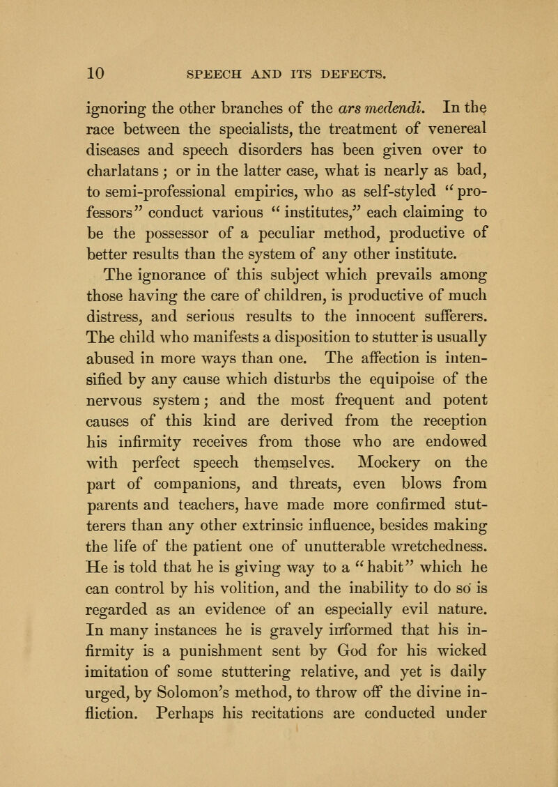 ignoring the other branches of the ars medendi. In the race between the specialists, the treatment of venereal diseases and speech disorders has been given over to charlatans ; or in the latter case, what is nearly as bad, to serai-professional empirics, who as self-styled '^ pro- fessors'^ conduct various institutes, each claiming to be the possessor of a peculiar method, productive of better results than the system of any other institute. The ignorance of this subject which prevails among those having the care of children, is productive of much distress, and serious results to the innocent sufferers. The child who manifests a disposition to stutter is usually abused in more ways than one. The affection is inten- sified by any cause which disturbs the equipoise of the nervous system; and the most frequent and potent causes of this kind are derived from the reception his infirmity receives from those who are endowed with perfect speech theruselves. Mockery on the part of companions, and threats, even blows from parents and teachers, have made more confirmed stut- terers than any other extrinsic influence, besides making the life of the patient one of unutterable wretchedness. He is told that he is giving way to a  habit'' which he can control by his volition, and the inability to do so is regarded as an evidence of an especially evil nature. In many instances he is gravely informed that his in- firmity is a punishment sent by God for his wicked imitation of some stuttering relative, and yet is daily urged, by Solomon's method, to throw off the divine in- fliction. Perhaps his recitations are conducted under