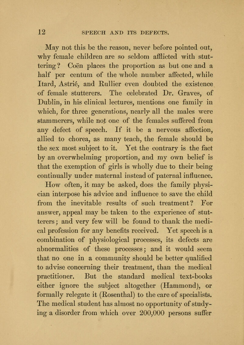 May not this be the reason, never before pointed out, why female children are so seldom afflicted with stut- tering ? Coen places the proportion as but one and a half per centum of the whole number affected, while Itard, Astri^, and Rullier even doubted the existence of female stutterers. The celebrated Dr. Graves, of Dublin, in his clinical lectures, mentions one family in which, for three generations, nearly all the males were stammerers, while not one of the females suffered from any defect of speech. If it be a nervous affection, allied to chorea, as many teach, the female should be the sex most subject to it. Yet the contrary is the fact by an overwhelming proportion, and my own belief is that the exemption of girls is wholly due to their being continually under maternal instead of paternal influence. How often, it may be asked, does the family physi- cian interpose his advice and influence to save the child from the inevitable results of such treatment? For answer, appeal may be taken to the experience of stut- terers ; and very few will be found to thank the medi- cal profession for any benefits received. Yet speech is a combination of physiological processes, its defects are abnormalities of these processes; and it would seem that no one in a community should be better qualified to advise concerning their treatment, than the medical practitioner. But the standard medical text-books either ignore the subject altogether (Hammond), or formally relegate it (Rosenthal) to the care of specialists. The medical student has almost no opportunity of study- ing a disorder from which over 200,000 persons suffer