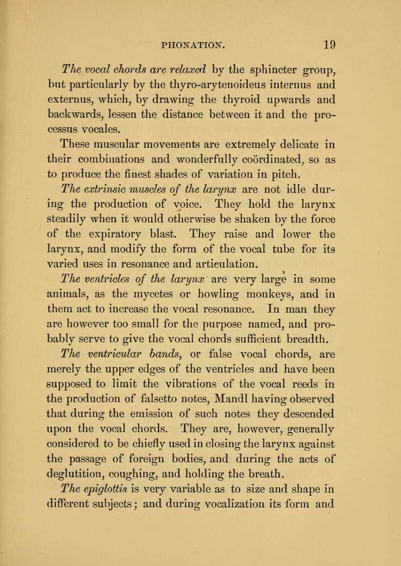 The vocal chords are relaxed by the sphincter group, but particularly by the thyro-arytenoideus internus and externus, which, by drawing the thyroid upwards and backwards, lessen the distance between it and the pro- cessus vocales. These muscular movements are extremely delicate in their combinations and wonderfully coordinated, so as to produce the finest shades of variation in pitch. The extrinsic muscles of the larynx are not idle dur- ing the production of voice. They hold the larynx steadily when it would otherwise be shaken by the force of the expiratory blast. They raise and lower the larynx, and modify the form of the vocal tube for its varied uses in resonance and articulation. The ventricles of the larynx are very large in some animals, as the mycetes or howling monkeys, and in them act to increase the vocal resonance. In man they are however too small for the purpose named, and pro- bably serve to give the vocal chords sufficient breadth. The ventricular bands, or false vocal chords, are merely the upper edges of the ventricles and have been supposed to limit the vibrations of the vocal reeds in the production of falsetto notes, Mandl having observed that during the emission of such notes they descended upon the vocal chords. They are, however, generally considered to be chiefly used in closing the larynx against the passage of foreign bodies, and during the acts of deglutition, coughing, and holding the breath. The epiglottis is very variable as to size and shape in different subjects; and during vocalization its form and