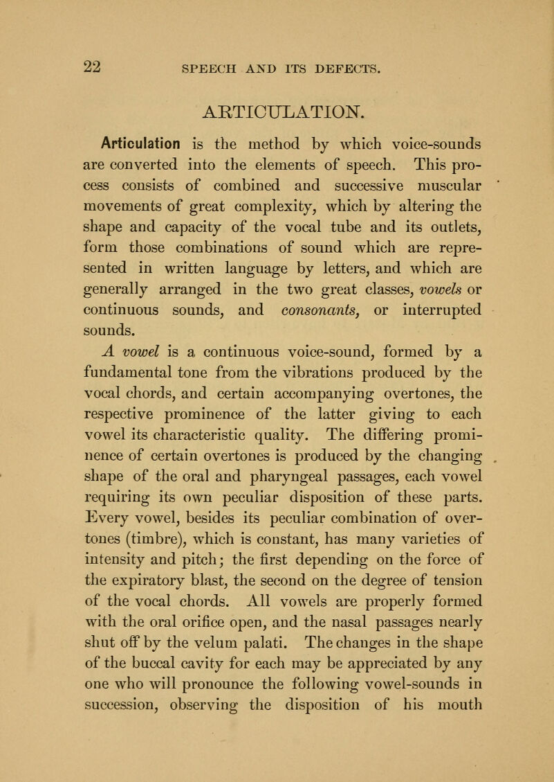 ARTICULATIOISr. Articulation is the method by which voice-sounds are converted into the elements of speech. This pro- cess consists of combined and successive muscular movements of great complexity, which by altering the shape and capacity of the vocal tube and its outlets, form those combinations of sound which are repre- sented in written language by letters, and which are generally arranged in the two great classes, vowels or continuous sounds, and consonants, or interrupted sounds. A vowel is a continuous voice-sound, formed by a fundamental tone from the vibrations produced by the vocal chords, and certain accompanying overtones, the respective prominence of the latter giving to each vowel its characteristic quality. The differing promi- nence of certain overtones is produced by the changing shape of the oral and pharyngeal passages, each vowel requiring its own peculiar disposition of these parts. Every vowel, besides its peculiar combination of over- tones (timbre), w^hich is constant, has many varieties of intensity and pitch; the first depending on the force of the expiratory blast, the second on the degree of tension of the vocal chords. All vowels are properly formed with the oral orifice open, and the nasal passages nearly shut off by the velum palati. The changes in the shape of the buccal cavity for each may be appreciated by any one who will pronounce the following vowel-sounds in succession, observing the disposition of his mouth