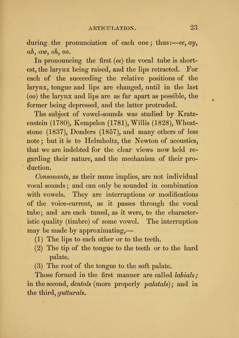 during the pronunciation of each one ; thus:—ee, ay, ah, aw, oh, oo. In pronouncing the first (ee) the vocal tube is short- est, the larynx being raised, and the lips retracted. For each of the succeeding the relative positions of the larynx, tongue and lips are changed, until in the last (oo) the larynx and lips are as far apart as possible, the former being depressed, and the latter protruded. The subject of vowel-sounds was studied by Kratz- enstein (1780), Kempelen (1781), Willis (1828), Wheat- stone (1837), Bonders (1857), and many others of less note; but it is to Helmholtz, the Newton of acoustics, that we are indebted for the clear views now held re- garding their nature, and the mechanism of their pro- duction. Consonants, as their name implies, are not individual vocal sounds; and can only be sounded in combination with vowels. They are interruptions or modifications of the voice-current, as it passes through the vocal tube; and are each tuned, as it were, to the character- istic quality (timbre) of some vowel. The interruption may be made by approximating,— (1) The lips to each other or to the teeth. (2) The tip of the tongue to the teeth or to the hard palate. (3) The root of the tongue to the soft palate. Those formed in the first manner are called labials; in the second, dentals (more properly palatals); and in the third, gutturals.