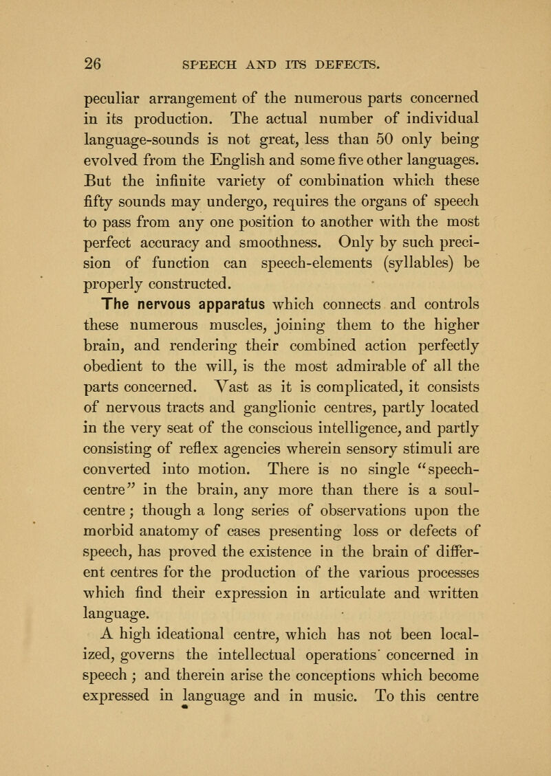 peculiar arrangement of the numerous parts concerned in its production. The actual number of individual language-sounds is not great, less than 50 only being evolved from the English and some five other languages. But the infinite variety of combination which these fifty sounds may undergo, requires the organs of speech to pass from any one position to another with the most perfect accuracy and smoothness. Only by such preci- sion of function can speech-elements (syllables) be properly constructed. The nervous apparatus which connects and controls these numerous muscles, joining them to the higher brain, and rendering their combined action perfectly obedient to the will, is the most admirable of all the parts concerned. Vast as it is complicated, it consists of nervous tracts and ganglionic centres, partly located in the very seat of the conscious intelligence, and partly consisting of reflex agencies wherein sensory stimuli are converted into motion. There is no single ^^speech- centre'^ in the brain, any more than there is a soul- centre ; though a long series of observations upon the morbid anatomy of cases presenting loss or defects of speech, has proved the existence in the brain of differ- ent centres for the production of the various processes which find their expression in articulate and written language. A high ideational centre, which has not been local- ized, governs the intellectual operations' concerned in speech ; and therein arise the conceptions which become expressed in language and in music. To this centre