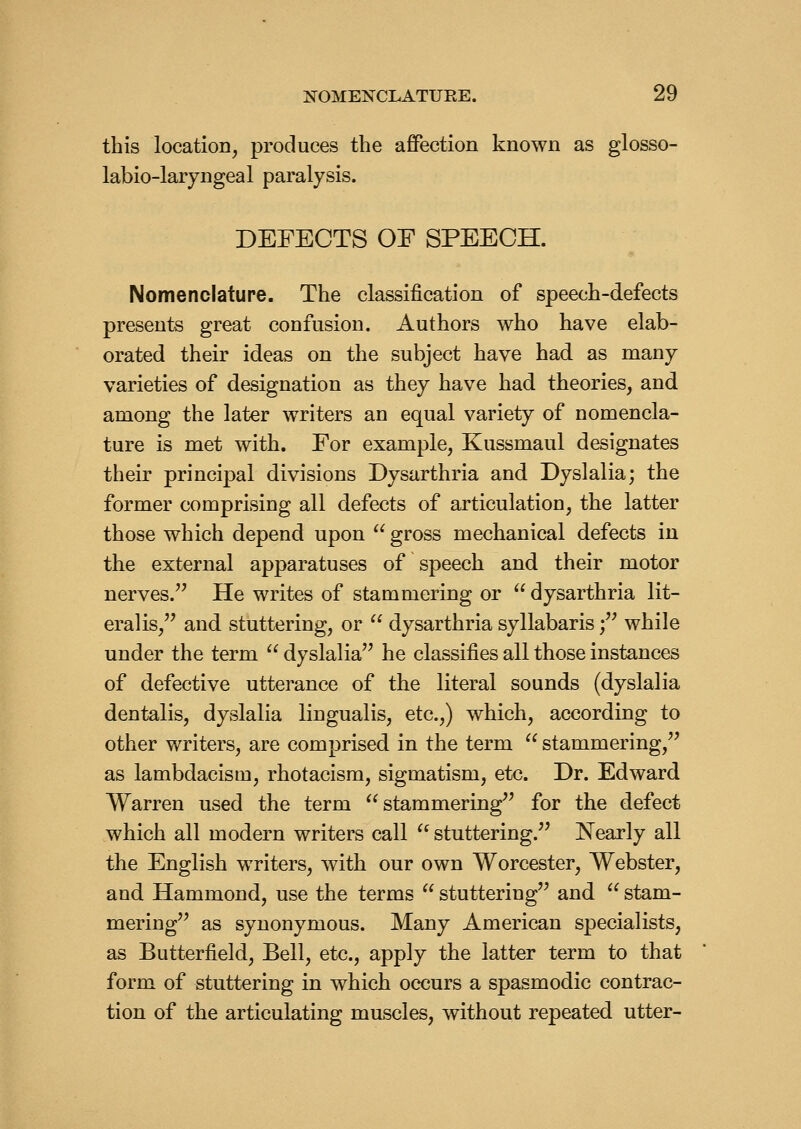 this location, produces the affection known as glosso- labio-laryngeal paralysis. DEFECTS OE SPEECH. Nomenclature. The classification of speech-defects presents great confusion. Authors who have elab- orated their ideas on the subject have had as many varieties of designation as they have had theories, and among the later writers an equal variety of nomencla- ture is met with. For example, Kussmaul designates their principal divisions Dysarthria and Dyslalia; the former comprising all defects of articulation, the latter those which depend upon ^' gross mechanical defects in the external apparatuses of speech and their motor nerves. He writes of stammering or ^^ dysarthria lit- eralis, and stuttering, or dysarthria syllabaris f while under the term dyslalia he classifies all those instances of defective utterance of the literal sounds (dyslalia dentalis, dy^slalia lingualis, etc.,) which, according to other writers, are comprised in the term stammering, as lambdacism, rhotacism, sigmatism, etc. Dr. Edward Warren used the term stammering for the defect which all modern writers call stuttering. Nearly all the English writers, with our own Worcester, Webster, and Hammond, use the terms stuttering and stam- mering as synonymous. Many American specialists, as Butterfield, Bell, etc., apply the latter term to that form of stuttering in which occurs a spasmodic contrac- tion of the articulating muscles, without repeated utter-