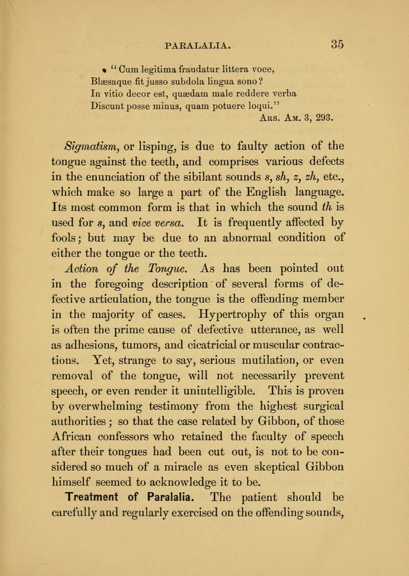 %  Cum legltima fraudatur littera voce, Blaesaque fit jusso subdola lingua sono? In vitio decor est, quaedam male reddere verba Discunt posse minus, quam potuere loqui. Ars. Am. 3, 293. Sigmatism, or lisping, is due to faulty action of the tongue against the teeth, and comprises various defects in the enunciation of the sibilant sounds s, sh, z, zh, etc., which make so large a part of the English language. Its most common form is that in which the sound ih is used for s, and vice versa. It is frequently affected by fools; but may be due to an abnormal condition of either the tongue or the teeth. Action of the Tongue. As has been pointed out in the foregoing description of several forms of de- fective articulation, the tongue is the offending member in the majority of cases. Hypertrophy of this organ is often the prime cause of defective utterance, as well as adhesions, tumors, and cicatricial or muscular contrac- tions. Yet, strange to say, serious mutilation, or even removal of the tongue, will not necessarily prevent speech, or even render it unintelligible. This is proven by overwhelming testimony from the highest surgical authorities ; so that the case related by Gibbon, of those African confessors who retained the faculty of speech after their tongues had been cut out, is not to be con- sidered so much of a miracle as even skeptical Gibbon himself seemed to acknowledge it to be. Treatment of Paralalia. The patient should be carefully and regularly exercised on the offending sounds,