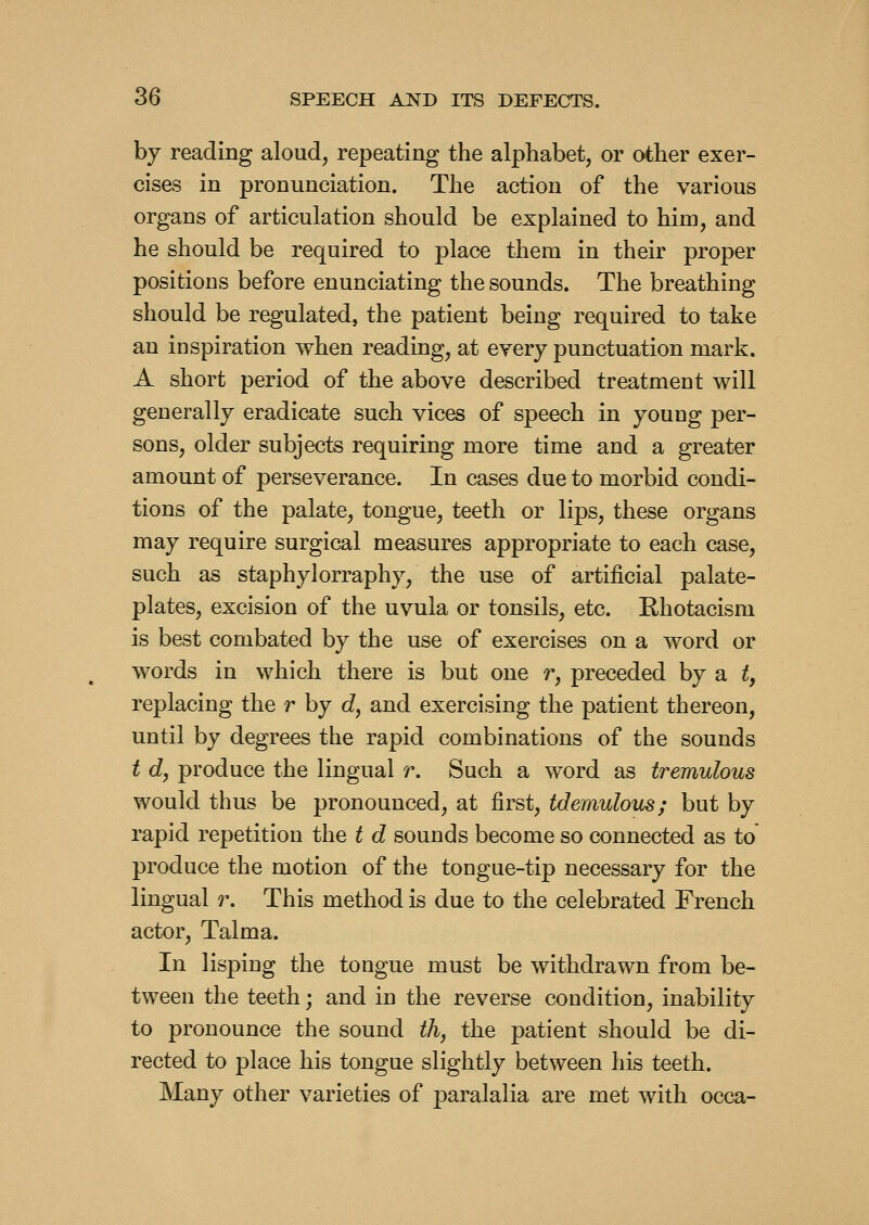 by reading aloud, repeating the alphabet, or other exer- cises in pronunciation. The action of the various organs of articulation should be explained to him, and he should be required to place them in their proper positions before enunciating the sounds. The breathing should be regulated, the patient being required to take an inspiration when reading, at every punctuation mark. A short period of the above described treatment will generally eradicate such vices of speech in youug per- sons, older subjects requiring more time and a greater amount of perseverance. In cases due to morbid condi- tions of the palate, tongue, teeth or lips, these organs may require surgical measures appropriate to each case, such as staphylorraphy, the use of artificial palate- plates, excision of the uvula or tonsils, etc. Ehotacism is best combated by the use of exercises on a word or words in which there is but one r, preceded by a t, replacing the r by d, and exercising the patient thereon, until by degrees the rapid combinations of the sounds t d, produce the lingual r. Such a word as tremulous would thus be pronounced, at first, tdemulous; but by rapid repetition the t d sounds become so connected as to produce the motion of the tongue-tip necessary for the lingual r. This method is due to the celebrated French actor. Talma. In lisping the tongue must be withdrawn from be- tween the teeth; and in the reverse condition, inability to pronounce the sound th, the patient should be di- rected to place his tongue slightly between his teeth. Many other varieties of paralalia are met with occa-