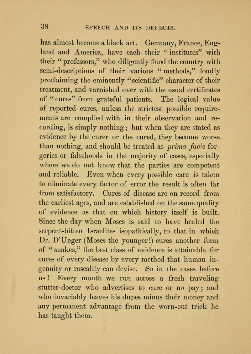 has almost become a black art. Germany, France, Eng- land and America, have each their ^'institutes with their professors, who diligently flood the country with semi-descriptions of their various methods, loudly proclaiming the eminently scientific character of their treatment, and varnished over with the usual certificates of cures from grateful patients. The logical value of reported cures, unless the strictest possible require- ments are complied with in their observation and re- cording, is simply nothing; but when they are stated as evidence by the curer or the cured, they become worse than nothing, and should be treated as prima facie for- geries or falsehoods in the majority of cases, especially where we do not know that the parties are competent and reliable. Even when every possible care is taken to eliminate every factor of error the result is often far from satisfactory. Cures of disease are on record from the earliest ages, and are established on the same quality of evidence as that on which history itself is built. Since the day when Moses is said to have healed the serpent-bitten Israelites isopathically, to that in which Dr. D'Unger (Moses the younger!) cures another form of snakes, the best class of evidence is attainable for cures of every disease by every method that human in- genuity or rascality can devise. So in the cases before us! Every month we run across a fresh traveling stutter-doctor who advertises to cure or no pay; and who invariably leaves his dupes minus their money and any permanent advantage from the worn-out trick he has taught them.