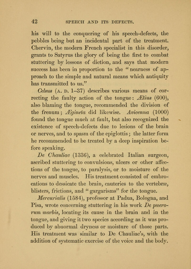 his will to the conquering of his speech-defects, the pebbles being but an incidental part of the treatment. Chervin, the modern French specialist in this disorder, grants to Satyrus the glory of being the first to combat stuttering by lessons of diction, and says that modern success has been in proportion to the  nearness of ap- proach to the simple and natural means which antiquity has transmitted to us. Celsus (a. d. 1-37) describes various means of cor- recting the faulty action of the tongue: JEtius (600), also blaming the tongue, recommended the division of the frenum; jEgineta did likewise. Avicenna (1000) found the tongue much at fault, but also recognized the existence of speech-defects due to lesions of the brain or nerves, and to spasm of the epiglottis; the latter form he recommended to be treated by a deep inspiration be- fore speaking. De Chauliac (1336), a celebrated Italian surgeon, ascribed stuttering to convulsions, ulcers or other affec- tions of the tongue, to paralysis, or to moisture of the nerves and muscles. His treatment consisted of embro- cations to dessicate the brain, cauteries to the vertebrae, blisters, frictions, and  gargarisms for the tongue. Mercurials (1584), professor at Padua, Bologna, and Pisa, wrote concerning stuttering in his work De puero- rum mo7^bis, locating its cause in the brain and in the tongue, and giving it two species according as it was pro- duced by abnormal dryness or moisture of those parts. His treatment was similar to De Chauliac's, with the addition of systematic exercise of the voice and the body.