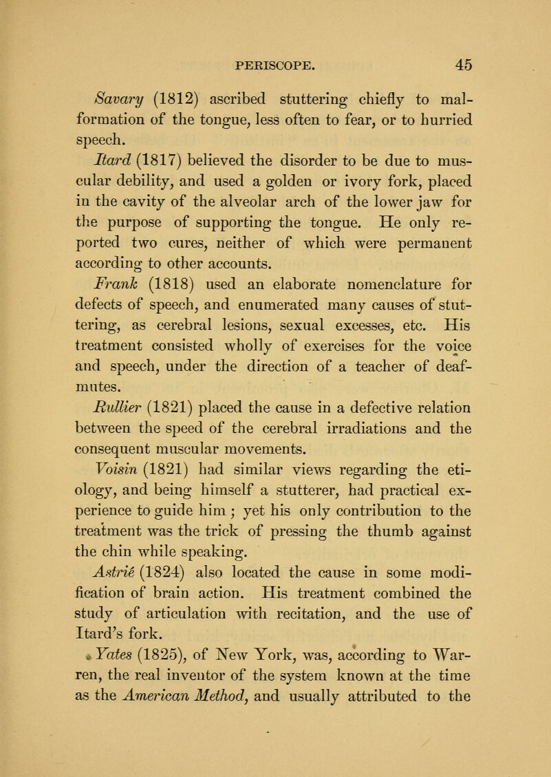 Savary (1812) ascribed stuttering chiefly to mal- formation of the tongue^ less often to fear, or to hurried speech. Itard (1817) believed the disorder to be due to mus- cular debility, and used a golden or ivory fork, placed in the cavity of the alveolar arch of the lower jaw for the purpose of supporting the tongue. He only re- ported two cures, neither of which were permanent according to other accounts. Frank (1818) used an elaborate nomenclature for defects of speech, and enumerated many causes of stut- tering, as cerebral lesions, sexual excesses, etc. His treatment consisted wholly of exercises for the voice and speech, under the direction of a teacher of deaf- mutes. Rullier (1821) placed the cause in a defective relation between the speed of the cerebral irradiations and the consequent muscular movements. Voisin (1821) had similar views regarding the eti- ology, and being himself a stutterer, had practical ex- perience to guide him ; yet his only contribution to the treatment was the trick of pressing the thumb against the chin while speaking. AstriS (1824) also located the cause in some modi- fication of brain action. His treatment combined the study of articulation with recitation, and the use of Itard^s fork. ^ Yates (1825), of New York, was, according to War- ren, the real inventor of the system known at the time as the American Method, and usually attributed to the