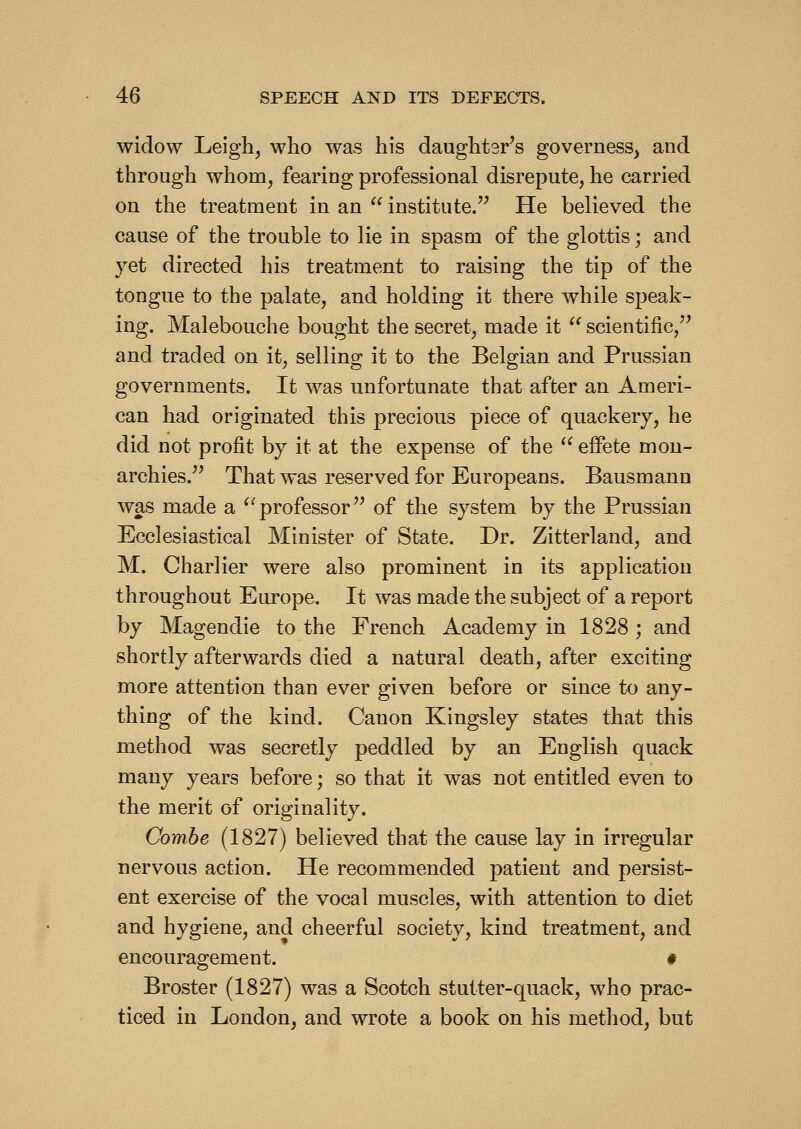 widow Leigh, who was his daughter's governess, and through whom, fearing professional disrepute, he carried on the treatment in an  institute/' He believed the cause of the trouble to lie in spasm of the glottis; and yet directed his treatment to raising the tip of the tongue to the palate, and holding it there while speak- ing. Malebouche bought the secret, made it  scientific,'' and traded on it, selling it to the Belgian and Prussian governments. It was unfortunate that after an Ameri- can had originated this precious piece of quackery, he did not profit by it at the expense of the ^^ effete mon- archies. That was reserved for Europeans. Bausmann was made a ^'professor of the system by the Prussian Ecclesiastical Minister of State. Dr. Zitterland, and M. Charlier were also prominent in its application throughout Europe. It was made the subject of a report by Magendie to the French Academy in 1828 ; and shortly afterwards died a natural death, after exciting more attention than ever given before or since to any- thing of the kind. Canon Kingsley states that this method was secretly peddled by an English quack many years before; so that it was not entitled even to the merit of originality. Combe (1827) believed that the cause lay in irregular nervous action. He recommended patient and persist- ent exercise of the vocal muscles, with attention to diet and hygiene, and cheerful society, kind treatment, and encouragement. # Broster (1827) was a Scotch stutter-quack, who prac- ticed in London, and wrote a book on his method, but