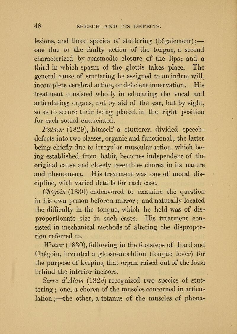 lesions, and three species of stuttering (begaiement);— one due to the faulty action of the tongue, a second characterized by spasmodic closure of the lips; and a third in which spasm of the glottis takes place. The general cause of stuttering he assigned to an infirm will, incomplete cerebral action, or deficient innervation. His treatment consisted wholly in educating the vocal and articulating organs, not by aid of the ear, but by sight, so as to secure their being placed, in the- right position for each sound enunciated. Palmer (1829), himself a stutterer, divided speech- defects into two classes, organic and functional; the latter being chiefly due to irregular muscular action, which be- ing established from habit, becomes independent of the original cause and closely resembles chorea in its nature and phenomena. His treatment was one of moral dis- cipline, with varied details for each case. Chegoin (18S0) endeavored to examine the question in his own person before a mirror; and naturally located the difficulty in the tongue, which he held was of dis- proportionate size in such cases. His treatment con- sisted in mechanical methods of altering the dispropor- tion referred to. Wutzer (1830), following in the footsteps of Itard and Chegoin, invented a glosso-mochlion (tongue lever) for the purpose of keeping that organ raised out of the fossa behind the inferior incisors. Serve dIAlais (1829) recognized two species of stut- tering ; one, a chorea of the muscles concerned in articu- lation ;—the other, a tetanus of the muscles of phona-