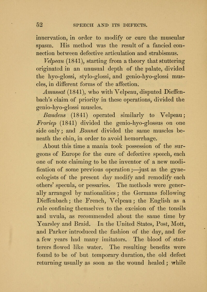 innervation, in order to modify or cure the muscular spasm. His method was the result of a fancied con- nection between defective articulation and strabismus. Velpeau (1841), starting from a theory that stuttering originated in an unusual depth of the palate, divided the hyo-glossi, stylo-glossi, and genio-hyo-glossi mus- cles, in different forms of the affection. Amussat (1841), who with Velpeau, disputed Dieffen- bach's claim of priority in these operations, divided the genio-hyo-glossi muscles. Baudens (1841) operated similarly to Velpeau; Froriep (1841) divided the genio-hyo-glossus on one side only; and Bonnet divided the same muscles be- neath the chin, in order to avoid hemorrhage. About this time a mania took possession of the sur- geons of Europe for the cure of defective speech, each one of note claiming to be the inventor of a new modi- fication of some previous operation ;—just as the gyne- cologists of the present day modify and remodify each others' specula, or pessaries. The methods were gener- ally arranged by nationalities; the Germans following Dieffenbach; the French, Velpeau; the English as a rule confining themselves to the excision of the tonsils and uvula, as recommended about the same time by Yearsley and Braid. In the United States, Post, Mott, and Parker introduced the fashion of the day, and for a few years had many imitators. The blood of stut- terers flowed like water. The resulting benefits were found to be of but temporary duration, the old defect returning usually as soon as the wound healed; while