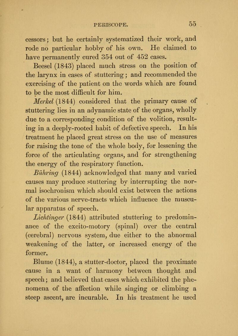 cessors; but he certainly systematized their work, and rode no particular hobby of his own. He claimed to have permanently cured 354 out of 452 cases. Beesel (1843) placed much stress on the position of the larynx in cases of stuttering; and recommended the exercising of the patient on the words which are found to be the most difficult for him. Merkel (1844) considered that the primary cause of stuttering lies in an adynamic state of the organs, wholly due to a corresponding condition of the volition, result- ing in a deeply-rooted habit of defective speech. In his treatment he placed great stress on the use of measures for raising the tone of the whole body, for lessening the force of the articulating organs, and for strengthening the energy of the respiratory function. Buhring (1844) acknowledged that many and varied causes may produce stuttering by interrupting the nor- mal isochronism which should exist between the actions of the various nerve-tracts which influence the muscu- lar apparatus of speech. Lichtinger (1844) attributed stuttering to predomin- ance of the excito-motory (spinal) over the central (cerebral) nervous system, due either to the abnormal weakening of the latter, or increased energy of the former. Blume (1844), a stutter-doctor, placed the proximate cause in a want of harmony between thought and speech; and believed that cases which exhibited the phe- nomena of the affection while singing or climbing a steep ascent, are incurable. In his treatment he used