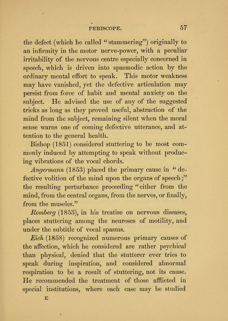 the defect (which he called stammering) originally to an infirmity in the motor nerve-power, with a peculiar irritability of the nervous centre especially concerned in speech, which is driven into spasmodic action by the ordinary mental effort to speak. This motor weakness may have vanished, yet the defective articulation may persist from force of habit and mental anxiety on the subject. He advised the use of any of the suggested tricks as long as they proved useful, abstraction of the mind from the subject, remaining silent when the moral sense warns one of coming defective utterance, and at- tention to the general health. Bishop (1851) considered stuttering to be most com- monly induced by attempting to speak without produc- ing vibrations of the vocal chords. Angermann (1853) placed the primary cause in  de- fective volition of the mind upon the organs of speech; the resulting perturbance proceeding either from the mind, from the central organs, from the nerves, or finally, from the muscles.'^ Romberg (1853), in his treatise on nervous diseases, places stuttering among the neuroses of motility, and under the subtitle of vocal spasms. Eich (1858) recognized numerous primary causes of the affection, which he considered are rather psychical than physical, denied that the stutterer ever tries to speak during inspiration, and considered abnormal respiration to be a result of stuttering, not its cause. He recommended the treatment of those afflicted in special institutions, where each case may be studied E